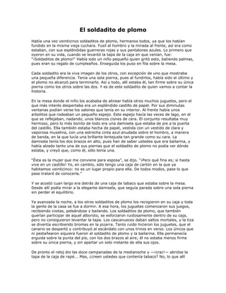El soldadito de plomo
Había una vez veinticinco soldaditos de plomo, hermanos todos, ya que los habían
fundido en la misma vieja cuchara. Fusil al hombro y la mirada al frente, así era como
estaban, con sus espléndidas guerreras rojas y sus pantalones azules. Lo primero que
oyeron en su vida, cuando se levantó la tapa de la caja en que venían, fue:
"¡Soldaditos de plomo!" Había sido un niño pequeño quien gritó esto, batiendo palmas,
pues eran su regalo de cumpleaños. Enseguida los puso en fila sobre la mesa.

Cada soldadito era la viva imagen de los otros, con excepción de uno que mostraba
una pequeña diferencia. Tenía una sola pierna, pues al fundirlos, había sido el último y
el plomo no alcanzó para terminarlo. Así y todo, allí estaba él, tan firme sobre su única
pierna como los otros sobre las dos. Y es de este soldadito de quien vamos a contar la
historia.

En la mesa donde el niño los acababa de alinear había otros muchos juguetes, pero el
que más interés despertaba era un espléndido castillo de papel. Por sus diminutas
ventanas podían verse los salones que tenía en su interior. Al frente había unos
arbolitos que rodeaban un pequeño espejo. Este espejo hacía las veces de lago, en el
que se reflejaban, nadando, unos blancos cisnes de cera. El conjunto resultaba muy
hermoso, pero lo más bonito de todo era una damisela que estaba de pie a la puerta
del castillo. Ella también estaba hecha de papel, vestida con un vestido de clara y
vaporosa muselina, con una estrecha cinta azul anudada sobre el hombro, a manera
de banda, en la que lucía una brillante lentejuela tan grande como su cara. La
damisela tenía los dos brazos en alto, pues han de saber ustedes que era bailarina, y
había alzado tanto una de sus piernas que el soldadito de plomo no podía ver dónde
estaba, y creyó que, como él, sólo tenía una.

―Ésta es la mujer que me conviene para esposa‖, se dijo. ―¡Pero qué fina es; si hasta
vive en un castillo! Yo, en cambio, sólo tengo una caja de cartón en la que ya
habitamos veinticinco: no es un lugar propio para ella. De todos modos, pase lo que
pase trataré de conocerla.‖

Y se acostó cuan largo era detrás de una caja de tabaco que estaba sobre la mesa.
Desde allí podía mirar a la elegante damisela, que seguía parada sobre una sola pierna
sin perder el equilibrio.

Ya avanzada la noche, a los otros soldaditos de plomo los recogieron en su caja y toda
la gente de la casa se fue a dormir. A esa hora, los juguetes comenzaron sus juegos,
recibiendo visitas, peleándose y bailando. Los soldaditos de plomo, que también
querían participar de aquel alboroto, se esforzaron ruidosamente dentro de su caja,
pero no consiguieron levantar la tapa. Los cascanueces daban saltos mortales, y la tiza
se divertía escribiendo bromas en la pizarra. Tanto ruido hicieron los juguetes, que el
canario se despertó y contribuyó al escándalo con unos trinos en verso. Los únicos que
ni pestañearon siquiera fueron el soldadito de plomo y la bailarina. Ella permanecía
erguida sobre la punta del pie, con los dos brazos al aire; él no estaba menos firme
sobre su única pierna, y sin apartar un solo instante de ella sus ojos.

De pronto el reloj dio las doce campanadas de la medianoche y —¡crac!— abrióse la
tapa de la caja de rapé... Mas, ¿creen ustedes que contenía tabaco? No, lo que allí
 