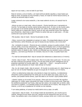sigue con sus rosas, y eso es todo lo que hace.

Pasó el verano y vino el otoño, y el rosal continuó dando capullos y rosas hasta que
llegó la nieve. El tiempo se hizo húmedo y hosco. El rosal se inclinó hacia la tierra; el
caracol se escondió bajo el suelo.

Luego comenzó una nueva estación, y las rosas salieron al aire y el caracol hizo lo
mismo.

–Ahora ya eres un rosal viejo –dijo el caracol–. Pronto tendrás que ir pensando en
morirte. Ya has dado al mundo cuanto tenías dentro de ti. Si era o no de mucho valor,
es cosa que no he tenido tiempo de pensar con calma. Pero está claro que no has
hecho nada por tu desarrollo interno, pues en ese caso tendrías frutos muy distintos
que ofrecernos. ¿Qué dices a esto? Pronto no serás más que un palo seco... ¿Te das
cuenta de lo que quiero decirte?

–Me asustas –dijo el rosal–. Nunca he pensado en ello.

–Claro, nunca te has molestado en pensar en nada. ¿Te preguntaste alguna vez por
qué florecías y cómo florecías, por qué lo hacías de esa manera y de no de otra?

–No –contestó el caracol–. Florecía de puro contento, porque no podía evitarlo. ¡El sol
era tan cálido, el aire tan refrescante!... Me bebía el límpido rocío y la lluvia generosa;
respiraba, estaba vivo. De la tierra, allá abajo, me subía la fuerza, que descendía
también sobre mí desde lo alto. Sentía una felicidad que era siempre nueva, profunda
siempre, y así tenía que florecer sin remedio. Esa era mi vida; no podía hacer otra
cosa.

–Tu vida fue demasiado fácil –dijo el caracol (Sin detenerse a observarse a sí mismo).

–Cierto –dijo el rosal–. Me lo daban todo. Pero tú tuviste más suerte aún. Tú eres una
de esas criaturas que piensan mucho, uno de esos seres de gran inteligencia que se
proponen asombrar al mundo algún día... algún día.... ¿Pero, ... de qué te sirve el
pasar los años pensando sin hacer nada útil por el mundo?

–No, no, de ningún modo –dijo el caracol–. El mundo no existe para mí. ¿Qué tengo yo
que ver con el mundo? Bastante es que me ocupe de mí mismo y en mí mismo.

–¿Pero no deberíamos todos dar a los demás lo mejor de nosotros, no deberíamos
ofrecerles cuanto pudiéramos? Es cierto que no te he dado sino rosas; pero tú, en
cambio, que posees tantos dones, ¿qué has dado tú al mundo? ¿Qué puedes darle?

–¿Darle? ¿Darle yo al mundo? Yo lo escupo. ¿Para qué sirve el mundo? No significa
nada para mí. Anda, sigue cultivando tus rosas; es para lo único que sirves. Deja que
los avellanos produzcan sus frutos, deja que las vacas y las ovejas den su leche; cada
uno tiene su público, y yo también tengo el mío dentro de mí mismo. ¡Me recojo en mi
interior, y en él voy a quedarme! El mundo no me interesa.

Y con estas palabras, el caracol se metió dentro de su casa y la selló.

–¡Qué pena! –dijo el rosal–. Yo no tengo modo de esconderme, por mucho que lo
intente. Siempre he de volver otra vez, siempre he de mostrarme otra vez en mis
rosas. Sus pétalos caen y los arrastra el viento, aunque cierta vez vi cómo una madre
 