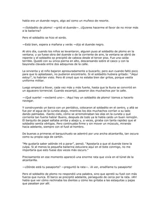 había era un duende negro, algo así como un muñeco de resorte.

—¡Soldadito de plomo! —gritó el duende—. ¿Quieres hacerme el favor de no mirar más
a la bailarina?

Pero el soldadito se hizo el sordo.

—Está bien, espera a mañana y verás —dijo el duende negro.

Al otro día, cuando los niños se levantaron, alguien puso al soldadito de plomo en la
ventana; y ya fuese obra del duende o de la corriente de aire, la ventana se abrió de
repente y el soldadito se precipitó de cabeza desde el tercer piso. Fue una caída
terrible. Quedó con su única pierna en alto, descansando sobre el casco y con la
bayoneta clavada entre dos adoquines de la calle.

La sirvienta y el niño bajaron apresuradamente a buscarlo; pero aun cuando faltó poco
para que lo aplastasen, no pudieron encontrarlo. Si el soldadito hubiera gritado: "¡Aquí
estoy!", lo habrían visto. Pero él creyó que no estaba bien dar gritos, porque vestía
uniforme militar.

Luego empezó a llover, cada vez más y más fuerte, hasta que la lluvia se convirtió en
un aguacero torrencial. Cuando escampó, pasaron dos muchachos por la calle.

—¡Qué suerte! —exclamó uno—. ¡Aquí hay un soldadito de plomo! Vamos a hacerlo
navegar.

Y construyendo un barco con un periódico, colocaron al soldadito en el centro, y allá se
fue por el agua de la cuneta abajo, mientras los dos muchachos corrían a su lado
dando palmadas. ¡Santo cielo, cómo se arremolinaban las olas en la cuneta y qué
corriente tan fuerte había! Bueno, después de todo ya le había caído un buen remojón.
El barquito de papel saltaba arriba y abajo y, a veces, giraba con tanta rapidez que el
soldadito sentía vértigos. Pero continuaba firme y sin mover un músculo, mirando
hacia adelante, siempre con el fusil al hombro.

De buenas a primeras el barquichuelo se adentró por una ancha alcantarilla, tan oscura
como su propia caja de cartón.

"Me gustaría saber adónde iré a parar‖, pensó. ―Apostaría a que el duende tiene la
culpa. Si al menos la pequeña bailarina estuviera aquí en el bote conmigo, no me
importaría que esto fuese dos veces más oscuro."

Precisamente en ese momento apareció una enorme rata que vivía en el túnel de la
alcantarilla.

—¿Dónde está tu pasaporte? —preguntó la rata—. ¡A ver, enséñame tu pasaporte!

Pero el soldadito de plomo no respondió una palabra, sino que apretó su fusil con más
fuerza que nunca. El barco se precipitó adelante, perseguido de cerca por la rata. ¡Ah!
había que ver cómo rechinaba los dientes y cómo les gritaba a las estaquitas y pajas
que pasaban por allí.
 