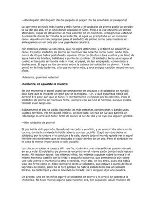 —¡Deténgalo! ¡Deténgalo! ¡No ha pagado el peaje! ¡No ha enseñado el pasaporte!

La corriente se hacía más fuerte y más fuerte y el soldadito de plomo podía ya percibir
la luz del día allá, en el sitio donde acababa el túnel. Pero a la vez escuchó un sonido
atronador, capaz de desanimar al más valiente de los hombres. ¡Imagínense ustedes!
Justamente donde terminaba la alcantarilla, el agua se precipitaba en un inmenso
canal. Aquello era tan peligroso para el soldadito de plomo como para nosotros el
arriesgarnos en un bote por una gigantesca catarata.

Por entonces estaba ya tan cerca, que no logró detenerse, y el barco se abalanzó al
canal. El pobre soldadito de plomo se mantuvo tan derecho como pudo; nadie diría
nunca de él que había pestañeado siquiera. El barco dio dos o tres vueltas y se llenó de
agua hasta los bordes; hallábase a punto de zozobrar. El soldadito tenía ya el agua al
cuello; el barquito se hundía más y más; el papel, de tan empapado, comenzaba a
deshacerse. El agua se iba cerrando sobre la cabeza del soldadito de plomo… Y éste
pensó en la linda bailarina, a la que no vería más, y una antigua canción resonó en sus
oídos:

¡Adelante, guerrero valiente!

¡Adelante, te aguarda la muerte!

En ese momento el papel acabó de deshacerse en pedazos y el soldadito se hundió,
sólo para que al instante un gran pez se lo tragara. ¡Oh, y qué oscuridad había allí
dentro! Era peor aún que el túnel, y terriblemente incómodo por lo estrecho. Pero el
soldadito de plomo se mantuvo firme, siempre con su fusil al hombro, aunque estaba
tendido cuan largo era.

Súbitamente el pez se agitó, haciendo las más extrañas contorsiones y dando unas
vueltas terribles. Por fin quedó inmóvil. Al poco rato, un haz de luz que parecía un
relámpago lo atravesó todo; brilló de nuevo la luz del día y se oyó que alguien gritaba:

—¡Un soldadito de plomo!

El pez había sido pescado, llevado al mercado y vendido, y se encontraba ahora en la
cocina, donde la sirvienta lo había abierto con un cuchillo. Cogió con dos dedos al
soldadito por la cintura y lo condujo a la sala, donde todo el mundo quería ver a aquel
hombre extraordinario que se dedicaba a viajar dentro de un pez. Pero el soldadito no
le daba la menor importancia a todo aquello.

Lo colocaron sobre la mesa y allí… en fin, ¡cuántas cosas maravillosas pueden ocurrir
en esta vida! El soldadito de plomo se encontró en el mismo salón donde había estado
antes. Allí estaban todos: los mismos niños, los mismos juguetes sobre la mesa y el
mismo hermoso castillo con la linda y pequeña bailarina, que permanecía aún sobre
una sola pierna y mantenía la otra extendida, muy alto, en los aires, pues ella había
sido tan firme como él. Esto conmovió tanto al soldadito, que estuvo a punto de llorar
lágrimas de plomo, pero no lo hizo porque no habría estado bien que un soldado
llorase. La contempló y ella le devolvió la mirada; pero ninguno dijo una palabra.

De pronto, uno de los niños agarró al soldadito de plomo y lo arrojó de cabeza a la
chimenea. No tuvo motivo alguno para hacerlo; era, por supuesto, aquel muñeco de
 