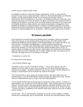 resorte el que lo había movido a ello.

El soldadito se halló en medio de intensos resplandores. Sintió un calor terrible,
aunque no supo si era a causa del fuego o del amor. Había perdido todos sus brillantes
colores, sin que nadie pudiese afirmar si a consecuencia del viaje o de sus
sufrimientos. Miró a la bailarina, lo miró ella, y el soldadito sintió que se derretía, pero
continuó impávido con su fusil al hombro. Se abrió una puerta y la corriente de aire se
apoderó de la bailarina, que voló como una sílfide hasta la chimenea y fue a caer junto
al soldadito de plomo, donde ardió en una repentina llamarada y desapareció. Poco
después el soldadito se acabó de derretir. Cuando a la mañana siguiente la sirvienta
removió las cenizas lo encontró en forma de un pequeño corazón de plomo; pero de la
bailarina no había quedado sino su lentejuela, y ésta era ahora negra como el carbón



                               El tesoro perdido
El sol poniente se hundía de los picos helados de las montañas y éstos se tornaban
rojos como ascuas. En las azoteas de las casas de Lhasa, los niños hacían volar
cometas de brillantes colores sujetas a hilos espolvoreados con el polvo de vidrio. Los
niños corrían y brincaban entrelazándose —con las cometas siguiendo sus
movimientos—, mientras reían alborotadamente tratando de cortarse mutuamente los
hilos de las cometas. Un niño de unos seis años estaba sentado junto a su tío, un
monje vestido con hábitos de color marrón. Observaban a la cometa del niño elevarse
cada vez más en el cielo. Sostenida por el viento, estaba tan alta, que parecía que no
se movía. Sin dejar de mirar a la cometa, el niño dijo:

—Cuéntame un cuento, tío.

El monje sonrió entre dientes.

—Una historia antigua, pues

―Un padre le dijo a su hijo —empezó el monje—: `Voy a morir pronto, hijo mío.
Llévate mi oro a tu casa. Es tuyo. Pero recuerda que no has de fiarte de nadie. Ni
siquiera de tu esposa´. El padre confiaba en que su hijo, Sonam, tendría presente su
consejo y comprendería cómo se estilan las cosas en el mundo.

―Pero Sonam tenía un gran amigo, de nombre Tamchu. De niños habían ido a la
escuela juntos, y por las tardes habían jugado al juego del volante con el pie. Tamchu
vivía en la aldea próxima con su mujer y sus dos hijos pequeños.

―Un día Sonam decidió salir de peregrinaje al monasterio santo y pensó: `Cuando mi
padre estaba vivo, me dijo que no me fiara de nadie´. Pero cuando pensó en su amigo
Tamchu, no podía admitir que estas palabras debieran aplicarse también a éste. No a
Tamchu. Así pues, llevó sus dos bolsas de pepitas de oro a casa de su amigo y le dijo:
`Tamchu, por favor, guárdame el oro mientras esté fuera. Este es el oro que mi padre
me dio al morir´.

Tamchu dijo: `Oh, sí, naturalmente. Guardaré tu oro con mucho cuidado, y cuando
vuelvas de tu peregrinaje, aquí lo encontrarás. No tienes por qué preocuparte. Somos
 