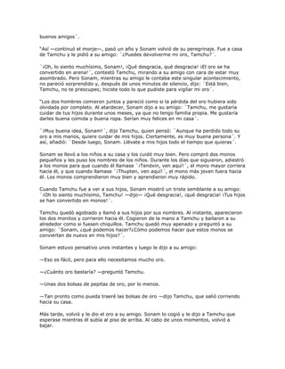 buenos amigos´.

―Así —continuó el monje—, pasó un año y Sonam volvió de su peregrinaje. Fue a casa
de Tamchu y le pidió a su amigo: `¿Puedes devolverme mi oro, Tamchu?´.

`¡Oh, lo siento muchísimo, Sonam!, ¡Qué desgracia, qué desgracia! ¡El oro se ha
convertido en arena!´, contestó Tamchu, mirando a su amigo con cara de estar muy
asombrado. Pero Sonam, mientras su amigo le contaba este singular acontecimiento,
no pareció sorprendido y, después de unos minutos de silencio, dijo: `Está bien,
Tamchu, no te preocupes; hiciste todo lo que pudiste para vigilar mi oro´.

―Los dos hombres comieron juntos y pareció como si la pérdida del oro hubiera sido
olvidada por completo. Al atardecer, Sonam dijo a su amigo: `Tamchu, me gustaría
cuidar de tus hijos durante unos meses, ya que no tengo familia propia. Me gustaría
darles buena comida y buena ropa. Serían muy felices en mi casa´.

`¡Muy buena idea, Sonam!´, dijo Tamchu, quien pensó: `Aunque ha perdido todo su
oro a mis manos, quiere cuidar de mis hijos. Ciertamente, es muy buena persona´. Y
así, añadió: `Desde luego, Sonam. Llévate a mis hijos todo el tiempo que quieras´.

Sonam se llevó a los niños a su casa y los cuidó muy bien. Pero compró dos monos
pequeños y les puso los nombres de los niños. Durante los días que siguieron, adiestró
a los monos para que cuando él llamase `¡Tendxin, ven aquí!´, el mono mayor corriera
hacia él, y que cuando llamase `¡Thupten, ven aquí!´, el mono más joven fuera hacia
él. Los monos comprendieron muy bien y aprendieron muy rápido.

Cuando Tamchu fue a ver a sus hijos, Sonam mostró un triste semblante a su amigo:
`¡Oh lo siento muchísimo, Tamchu! —dijo— ¡Qué desgracia!, ¡qué desgracia! ¡Tus hijos
se han convertido en monos!´.

Tamchu quedó agobiado y llamó a sus hijos por sus nombres. Al instante, aparecieron
los dos monitos y corrieron hacia él. Cogieron de la mano a Tamchu y bailaron a su
alrededor como si fuesen chiquillos. Tamchu quedó muy apenado y preguntó a su
amigo: `Sonam, ¿qué podemos hacer?¿Cómo podemos hacer que estos monos se
conviertan de nuevo en mis hijos?´.

Sonam estuvo pensativo unos instantes y luego le dijo a su amigo:

—Eso es fácil, pero para ello necesitamos mucho oro.

—¿Cuánto oro bastaría? —preguntó Tamchu.

—Unas dos bolsas de pepitas de oro, por lo menos.

—Tan pronto como pueda traeré las bolsas de oro —dijo Tamchu, que salió corriendo
hacia su casa.

Más tarde, volvió y le dio el oro a su amigo. Sonam lo cogió y le dijo a Tamchu que
esperase mientras él subía al piso de arriba. Al cabo de unos momentos, volvió a
bajar.
 