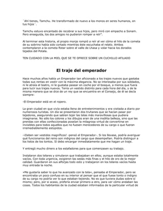 `Ahí tienes, Tamchu. He transformado de nuevo a los monos en seres humanos, en
tus hijos´.

Tamchu estuvo encantado de recobrar a sus hijos, pero miró con empacho a Sonam.
Pero enseguida, los dos amigos no pudieron romper a reír‖.

Al terminar esta historia, el propio monje rompió a reír al ver cómo el hilo de la cometa
de su sobrino había sido cortado mientras éste escuchaba el relato. Ambos
contemplaron a la cometa flotar sobre el valle de Lhasa y volar hacia los dorados
tejados del Potala.

TEN CUIDADO CON LA MIEL QUE SE TE OFRECE SOBRE UN CUCHILLO AFILADO



                         El traje del emperador
Hace muchos años había un Emperador tan aficionado a los trajes nuevos que gastaba
todas sus rentas en vestir con la máxima elegancia. No se interesaba por sus soldados,
ni le atraía el teatro, ni le gustaba pasear en coche por el bosque, a menos que fuera
para lucir sus trajes nuevos. Tenía un vestido distinto para cada hora del día, y de la
misma manera que se dice de un rey que se encuentra en el Consejo, de él se decía
siempre:

-El Emperador está en el ropero.

La gran ciudad en que vivía estaba llena de entretenimientos y era visitada a diario por
numerosos turistas. Un día se presentaron dos truhanes que se hacían pasar por
tejedores, asegurando que sabían tejer las telas más maravillosas que pudiera
imaginarse. No sólo los colores y los dibujos eran de una insólita belleza, sino que las
prendas con ellas confeccionadas poseían la milagrosa virtud de convertirse en
invisibles para todos aquellos que no fuesen merecedores de su cargo o que fueran
irremediablemente estúpidos.

-¡Deben ser vestidos magníficos! -pensó el Emperador-. Si los llevase, podría averiguar
qué funcionarios del reino son indignos del cargo que desempeñan. Podría distinguir a
los listos de los tontos. Sí debo encargar inmediatamente que me hagan un traje.

Y entregó mucho dinero a los estafadores para que comenzasen su trabajo.

Instalaron dos telares y simularon que trabajaban en ellos; aunque estaba totalmente
vacíos. Con toda urgencia, exigieron las sedas más finas y el hilo de oro de la mejor
calidad. Guardaron en sus alforjas todo esto y trabajaron en los telares vacíos hasta
muy entrada la noche.

«Me gustaría saber lo que ha avanzado con la tela», pensaba el Emperador, pero se
encontraba un poco confuso en su interior al pensar que el que fuese tonto o indigno
de su cargo no podría ver lo que estaban tejiendo. No es que tuviera dudas sobre sí
mismo; pero, por si acaso, prefería enviar primero a otro, para ver cómo andaban las
cosas. Todos los habitantes de la ciudad estaban informados de la particular virtud de
 