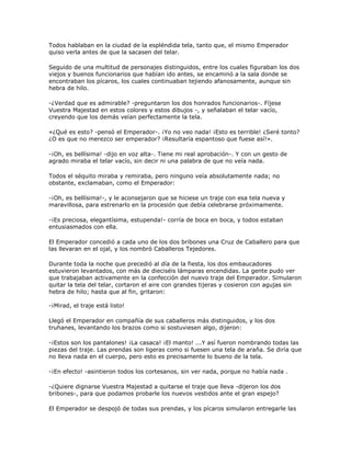 Todos hablaban en la ciudad de la espléndida tela, tanto que, el mismo Emperador
quiso verla antes de que la sacasen del telar.

Seguido de una multitud de personajes distinguidos, entre los cuales figuraban los dos
viejos y buenos funcionarios que habían ido antes, se encaminó a la sala donde se
encontraban los pícaros, los cuales continuaban tejiendo afanosamente, aunque sin
hebra de hilo.

-¿Verdad que es admirable? -preguntaron los dos honrados funcionarios-. Fíjese
Vuestra Majestad en estos colores y estos dibujos -, y señalaban el telar vacío,
creyendo que los demás veían perfectamente la tela.

«¿Qué es esto? -pensó el Emperador-. ¡Yo no veo nada! ¡Esto es terrible! ¿Seré tonto?
¿O es que no merezco ser emperador? ¡Resultaría espantoso que fuese así!».

-¡Oh, es bellísima! -dijo en voz alta-. Tiene mi real aprobación-. Y con un gesto de
agrado miraba el telar vacío, sin decir ni una palabra de que no veía nada.

Todos el séquito miraba y remiraba, pero ninguno veía absolutamente nada; no
obstante, exclamaban, como el Emperador:

-¡Oh, es bellísima!-, y le aconsejaron que se hiciese un traje con esa tela nueva y
maravillosa, para estrenarlo en la procesión que debía celebrarse próximamente.

-¡Es preciosa, elegantísima, estupenda!- corría de boca en boca, y todos estaban
entusiasmados con ella.

El Emperador concedió a cada uno de los dos bribones una Cruz de Caballero para que
las llevaran en el ojal, y los nombró Caballeros Tejedores.

Durante toda la noche que precedió al día de la fiesta, los dos embaucadores
estuvieron levantados, con más de dieciséis lámparas encendidas. La gente pudo ver
que trabajaban activamente en la confección del nuevo traje del Emperador. Simularon
quitar la tela del telar, cortaron el aire con grandes tijeras y cosieron con agujas sin
hebra de hilo; hasta que al fin, gritaron:

-¡Mirad, el traje está listo!

Llegó el Emperador en compañía de sus caballeros más distinguidos, y los dos
truhanes, levantando los brazos como si sostuviesen algo, dijeron:

-¡Estos son los pantalones! ¡La casaca! ¡El manto! ...Y así fueron nombrando todas las
piezas del traje. Las prendas son ligeras como si fuesen una tela de araña. Se diría que
no lleva nada en el cuerpo, pero esto es precisamente lo bueno de la tela.

-¡En efecto! -asintieron todos los cortesanos, sin ver nada, porque no había nada .

-¿Quiere dignarse Vuestra Majestad a quitarse el traje que lleva -dijeron los dos
bribones-, para que podamos probarle los nuevos vestidos ante el gran espejo?

El Emperador se despojó de todas sus prendas, y los pícaros simularon entregarle las
 