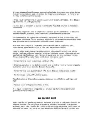 diversas piezas del vestido nuevo, que pretendían haber terminado poco antes. Luego
hicieron como si atasen algo a la cintura del Emperador: era la cola; y el Monarca se
movía y contoneaba ante el espejo.

-¡Dios, y qué bien le sienta, le va estupendamente! -exclamaron todos-. ¡Qué dibujos!
¡Qué colores! ¡Es un traje precioso!

-El palio para la procesión os espera ya en la calle, Majestad -anunció el maestro de
ceremonias.

-¡Sí, estoy preparado! -dijo el Emperador-. ¿Verdad que me sienta bien? -y de nuevo
se miró al espejo, haciendo como si estuviera contemplando sus vestidos.

Los chambelanes encargados de llevar la cola bajaron las manos al suelo como para
levantarla, y siguieron con las manos en alto como si estuvieran sosteniendo algo en el
aire; por nada del mundo hubieran confesado que no veían nada.

Y de este modo marchó el Emperador en la procesión bajo el espléndido palio,
mientras que todas las gentes, en la calle y en las ventanas, decían:

-¡Qué precioso es el nuevo traje del Emperador! ¡Qué magnífica cola! ¡Qué bien le
sienta! -nadie permitía que los demás se diesen cuenta de que no veían nada, porque
eso hubiera significado que eran indignos de su cargo o que eran tontos de remate.
Ningún traje del Emperador había tenido tanto éxito como aquél.

-¡Pero si no lleva nada! -exclamó de pronto un niño.

-¡Dios mio, escuchad la voz de la inocencia! -dijo su padre; y todo el mundo empezó a
cuchichear sobre lo que acababa de decir el pequeño.

-¡Pero si no lleva nada puesto! ¡Es un niño el que dice que no lleva nada puesto!

-¡No lleva traje! -gritó, al fin, todo el pueblo.

Aquello inquietó al Emperador, porque pensaba que el pueblo tenía razón; pero se
dijo:

-Hay que seguir en la procesión hasta el final.

Y se irguió aún con mayor arrogancia que antes; y los chambelanes continuaron
portando la inexistente cola



                                  La gallina roja
Había una vez una gallina roja llamada Marcelina, que vivía en una granja rodeada de
muchos animales. Era una granja muy grande, en medio del campo. En el establo
vivían las vacas y los caballos; los cerdos tenían su propia cochiquera. Había hasta un
estanque con patos y un corral con muchas gallinas. Había en la granja también una
 