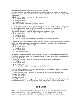familia de granjeros que cuidaba de todos los animales.
Un día la gallinita roja, escarbando en la tierra de la granja, encontró un grano de
trigo. Pensó que si lo sembraba crecería y después podría hacer pan para ella y todos
sus amigos.
-¿Quién me ayudará a sembrar el trigo? les preguntó.
- Yo no, dijo el pato.
- Yo no, dijo el gato.
- Yo no, dijo el perro.
- Muy bien, pues lo sembraré yo, dijo la gallinita.

Y así, Marcelina sembró sola su grano de trigo con mucho cuidado. Abrió un agujerito
en la tierra y lo tapó. Pasó algún tiempo y al cabo el trigo creció y maduró,
convirtiéndose en una bonita planta.
-¿Quién me ayudará a segar el trigo? preguntó la gallinita roja.
- Yo no, dijo el pato.
- Yo no, dijo el gato.
- Yo no, dijo el perro.
- Muy bien, si no me queréis ayudar, lo segaré yo, exclamó Marcelina.

Y la gallina, con mucho esfuerzo, segó ella sola el trigo. Tuvo que cortar con su piquito
uno a uno todos los tallos. Cuando acabó, habló muy cansada a sus compañeros:
-¿Quién me ayudará a trillar el trigo?
- Yo no, dijo el pato.
- Yo no, dijo el gato.
- Yo no, dijo el perro.
- Muy bien, lo trillaré yo.

Estaba muy enfadada con los otros animales, así que se puso ella sola a trillarlo. Lo
trituró con paciencia hasta que consiguió separar el grano de la paja. Cuando acabó,
volvió a preguntar:
-¿Quién me ayudará a llevar el trigo al molino para convertirlo en harina?
- Yo no, dijo el pato.
- Yo no, dijo el gato.
- Yo no, dijo el perro.
- Muy bien, lo llevaré y lo amasaré yo, contestó Marcelina.

Y con la harina hizo una hermosa y jugosa barra de pan. Cuando la tuvo terminada,
muy tranquilamente preguntó:
- Y ahora, ¿quién comerá la barra de pan? volvió a preguntar la gallinita roja.
-¡Yo, yo! dijo el pato.
-¡Yo, yo! dijo el gato.
-¡Yo, yo! dijo el perro.
-¡Pues NO os la comeréis ninguno de vosotros! contestó Marcelina. Me la comeré yo,
con todos mis hijos. Y así lo hizo. Llamó a sus pollitos y la compartió con ellos.



                                     La hucha
El cuarto de los niños estaba lleno de juguetes. En lo más alto del armario estaba la
hucha; era de arcilla y tenía figura de cerdo, con una rendija en la espalda,
naturalmente, rendija que habían agrandado con un cuchillo para que pudiesen
 