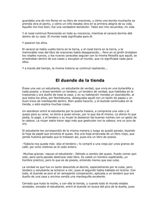 guardaba una de mis flores en su libro de oraciones, y cómo una bonita muchacha se
prendía otra al pecho, y cómo un niño besaba otra en la primera alegría de su vida.
Aquello me hizo bien, fue una verdadera bendición. Tales son mis recuerdos, mi vida.

Y el rosal continuó floreciendo en toda su inocencia, mientras el caracol dormía allá
dentro de su casa. El mundo nada significaba para él.

Y pasaron los años.

El caracol se había vuelto tierra en la tierra, y el rosal tierra en la tierra, y la
memorable rosa del libro de oraciones había desaparecido... Pero en el jardín brotaban
los rosales nuevos, y los nuevos caracoles seguían con la misma filosofía que aquél, se
arrastraban dentro de sus casas y escupían al mundo, que no significaba nada para
ellos.

Y a través del tiempo, la misma historia se continuó repitiendo...



                         El duende de la tienda
Érase una vez un estudiante, un estudiante de verdad, que vivía en una buhardilla y
nada poseía; y érase también un tendero, un tendero de verdad, que habitaba en la
trastienda y era dueño de toda la casa; y en su habitación moraba un duendecillo, al
que todos los años, por Nochebuena, obsequiaba aquél con un tazón de papas y un
buen trozo de mantequilla dentro. Bien podía hacerlo; y el duende continuaba en la
tienda, y esto explica muchas cosas.

Un atardecer entró el estudiante por la puerta trasera, a comprarse una vela y el
queso para su cena; no tenía a quien enviar, por lo que iba él mismo. Le dieron lo que
pedía, lo pagó, y el tendero y su mujer le desearon las buenas noches con un gesto de
la cabeza. La mujer sabía hacer algo más que gesticular con la cabeza; era un pico de
oro.

El estudiante les correspondió de la misma manera y luego se quedó parado, leyendo
la hoja de papel que envolvía el queso. Era una hoja arrancada de un libro viejo, que
jamás hubiera pensado que lo tratasen así, pues era un libro de poesía.

-Todavía nos queda más -dijo el tendero-; lo compré a una vieja por unos granos de
café; por ocho chelines se lo cedo entero.

-Muchas gracias -repuso el estudiante-. Démelo a cambio del queso. Puedo comer pan
solo; pero sería pecado destrozar este libro. Es usted un hombre espléndido, un
hombre práctico, pero lo que es de poesía, entiende menos que esa cuba.

La verdad es que fue un tanto descortés al decirlo, especialmente por la cuba; pero
tendero y estudiante se echaron a reír, pues el segundo había hablado en broma. Con
todo, el duende se picó al oír semejante comparación, aplicada a un tendero que era
dueño de una casa y encima vendía una mantequilla excelente.

Cerrado que hubo la noche, y con ella la tienda, y cuando todo el mundo estaba
acostado, excepto el estudiante, entró el duende en busca del pico de la dueña, pues
 