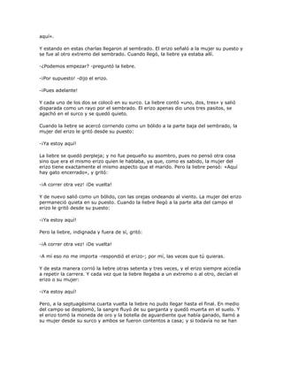 aquí».

Y estando en estas charlas llegaron al sembrado. El erizo señaló a la mujer su puesto y
se fue al otro extremo del sembrado. Cuando llegó, la liebre ya estaba allí.

-¿Podemos empezar? -preguntó la liebre.

-¡Por supuesto! -dijo el erizo.

-¡Pues adelante!

Y cada uno de los dos se colocó en su surco. La liebre contó «uno, dos, tres» y salió
disparada como un rayo por el sembrado. El erizo apenas dio unos tres pasitos, se
agachó en el surco y se quedó quieto.

Cuando la liebre se acercó corriendo como un bólido a la parte baja del sembrado, la
mujer del erizo le gritó desde su puesto:

-¡Ya estoy aquí!

La liebre se quedó perpleja; y no fue pequeño su asombro, pues no pensó otra cosa
sino que era el mismo erizo quien le hablaba, ya que, como es sabido, la mujer del
erizo tiene exactamente el mismo aspecto que el marido. Pero la liebre pensó: «Aquí
hay gato encerrado», y gritó:

-¡A correr otra vez! ¡De vuelta!

Y de nuevo salió como un bólido, con las orejas ondeando al viento. La mujer del erizo
permaneció quieta en su puesto. Cuando la liebre llegó a la parte alta del campo el
erizo le gritó desde su puesto:

-¡Ya estoy aquí!

Pero la liebre, indignada y fuera de sí, gritó:

-¡A correr otra vez! ¡De vuelta!

-A mí eso no me importa -respondió el erizo-; por mí, las veces que tú quieras.

Y de esta manera corrió la liebre otras setenta y tres veces, y el erizo siempre accedía
a repetir la carrera. Y cada vez que la liebre llegaba a un extremo o al otro, decían el
erizo o su mujer:

-¡Ya estoy aquí!

Pero, a la septuagésima cuarta vuelta la liebre no pudo llegar hasta el final. En medio
del campo se desplomó, la sangre fluyó de su garganta y quedó muerta en el suelo. Y
el erizo tomó la moneda de oro y la botella de aguardiente que había ganado, llamó a
su mujer desde su surco y ambos se fueron contentos a casa; y si todavía no se han
 