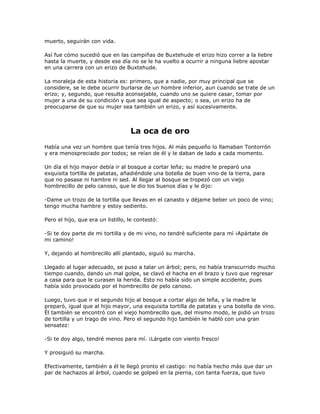 muerto, seguirán con vida.

Así fue cómo sucedió que en las campiñas de Buxtehude el erizo hizo correr a la liebre
hasta la muerte, y desde ese día no se le ha vuelto a ocurrir a ninguna liebre apostar
en una carrera con un erizo de Buxtehude.

La moraleja de esta historia es: primero, que a nadie, por muy principal que se
considere, se le debe ocurrir burlarse de un hombre inferior, aun cuando se trate de un
erizo; y, segundo, que resulta aconsejable, cuando uno se quiere casar, tomar por
mujer a una de su condición y que sea igual de aspecto; o sea, un erizo ha de
preocuparse de que su mujer sea también un erizo, y así sucesivamente.



                                   La oca de oro
Había una vez un hombre que tenía tres hijos. Al más pequeño lo llamaban Tontorrón
y era menospreciado por todos; se reían de él y le daban de lado a cada momento.

Un día el hijo mayor debía ir al bosque a cortar leña; su madre le preparó una
exquisita tortilla de patatas, añadiéndole una botella de buen vino de la tierra, para
que no pasase ni hambre ni sed. Al llegar al bosque se tropezó con un viejo
hombrecillo de pelo canoso, que le dio los buenos días y le dijo:

-Dame un trozo de la tortilla que llevas en el canasto y déjame beber un poco de vino;
tengo mucha hambre y estoy sediento.

Pero el hijo, que era un listillo, le contestó:

-Si te doy parte de mi tortilla y de mi vino, no tendré suficiente para mí ¡Apártate de
mi camino!

Y, dejando al hombrecillo allí plantado, siguió su marcha.

Llegado al lugar adecuado, se puso a talar un árbol; pero, no había transcurrido mucho
tiempo cuando, dando un mal golpe, se clavó el hacha en el brazo y tuvo que regresar
a casa para que le curasen la herida. Esto no había sido un simple accidente, pues
había sido provocado por el hombrecillo de pelo canoso.

Luego, tuvo que ir el segundo hijo al bosque a cortar algo de leña, y la madre le
preparó, igual que al hijo mayor, una exquisita tortilla de patatas y una botella de vino.
Él también se encontró con el viejo hombrecillo que, del mismo modo, le pidió un trozo
de tortilla y un trago de vino. Pero el segundo hijo también le habló con una gran
sensatez:

-Si te doy algo, tendré menos para mí. ¡Lárgate con viento fresco!

Y prosiguió su marcha.

Efectivamente, también a él le llegó pronto el castigo: no había hecho más que dar un
par de hachazos al árbol, cuando se golpeó en la pierna, con tanta fuerza, que tuvo
 