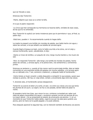 que ser llevado a casa.

Entonces dijo Tontorrón:

-Padre, déjame que vaya yo a cortar la leña.

A lo que el padre respondió:

-Lo único que han conseguido tus hermanos es hacerse daño; olvídate de esas cosas,
de las que tú no entiendes.

Pero Tontorrón le suplicó con tanta insistencia para que le permitiera ir que, al final, su
padre dijo:

-Está bien, puedes ir. Ya escarmentarás cuando te hagas daño.

La madre le preparó una tortilla con mondas de patata, que había hecho con agua y
sobre las cenizas; a la que añadió una botella de cerveza agria.

Cuando llegó al bosque se topó, como le había ocurrido a los otros, con el viejo y
canoso hombrecillo, quien, saludándole, le dijo:

-Dame un trozo de tortilla y un poquito de vino; tengo mucha hambre y me muero de
sed.

-Pero -le respondió Tontorrón- sólo tengo una tortilla de mondas de patata, hecha
sobre las cenizas, y cerveza agria; si te parece bien, nos sentaremos y comeremos
juntos.

Entonces se sentaron y, cuando el hijo menor sacó la esmirriada tortilla, ésta se había
convertido en una exquisita tortilla de patatas con mucha cebollita, y la cerveza agria
era un delicado vino. Y así, comieron y bebieron; y después habló el hombrecillo:

-Como tienes un buen corazón y estás dispuesto a compartir lo que posees, quiero que
recibas tu premio. Allí hay un viejo árbol, córtalo y encontrarás algo entre las raíces.

Y, diciendo esto, el hombrecillo canoso desapareció.

Tontorrón se acercó al árbol y lo cortó; al caer, vio entre sus raíces una oca que tenía
las plumas de oro puro. La cogió y se fue a una posada, donde había de pasar la
noche.

El posadero tenía tres hijas, que vieron la oca y sintieron curiosidad por saber qué
clase de pájaro maravilloso era aquel, y quisieron quitarle una de sus plumas de oro.
La mayor pensó: «Ya se presentará la ocasión de arrancarle una pluma». Y, en un
momento en que Tontorrón había salido, cogió la oca por las alas para quitarle una
pluma, pero la mano se le quedó pegada y no pudo soltarse.

Poco después apareció la segunda hija, con la intención también de llevarse una pluma
 