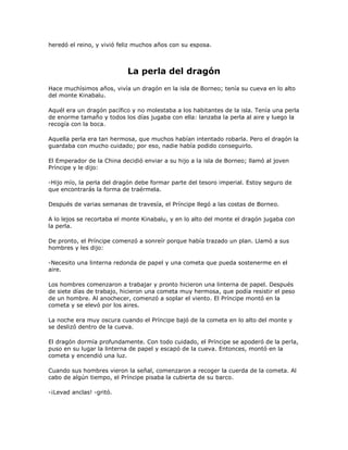 heredó el reino, y vivió feliz muchos años con su esposa.



                           La perla del dragón
Hace muchísimos años, vivía un dragón en la isla de Borneo; tenía su cueva en lo alto
del monte Kinabalu.

Aquél era un dragón pacífico y no molestaba a los habitantes de la isla. Tenía una perla
de enorme tamaño y todos los días jugaba con ella: lanzaba la perla al aire y luego la
recogía con la boca.

Aquella perla era tan hermosa, que muchos habían intentado robarla. Pero el dragón la
guardaba con mucho cuidado; por eso, nadie había podido conseguirlo.

El Emperador de la China decidió enviar a su hijo a la isla de Borneo; llamó al joven
Príncipe y le dijo:

-Hijo mío, la perla del dragón debe formar parte del tesoro imperial. Estoy seguro de
que encontrarás la forma de traérmela.

Después de varias semanas de travesía, el Príncipe llegó a las costas de Borneo.

A lo lejos se recortaba el monte Kinabalu, y en lo alto del monte el dragón jugaba con
la perla.

De pronto, el Príncipe comenzó a sonreír porque había trazado un plan. Llamó a sus
hombres y les dijo:

-Necesito una linterna redonda de papel y una cometa que pueda sostenerme en el
aire.

Los hombres comenzaron a trabajar y pronto hicieron una linterna de papel. Después
de siete días de trabajo, hicieron una cometa muy hermosa, que podía resistir el peso
de un hombre. Al anochecer, comenzó a soplar el viento. El Príncipe montó en la
cometa y se elevó por los aires.

La noche era muy oscura cuando el Príncipe bajó de la cometa en lo alto del monte y
se deslizó dentro de la cueva.

El dragón dormía profundamente. Con todo cuidado, el Príncipe se apoderó de la perla,
puso en su lugar la linterna de papel y escapó de la cueva. Entonces, montó en la
cometa y encendió una luz.

Cuando sus hombres vieron la señal, comenzaron a recoger la cuerda de la cometa. Al
cabo de algún tiempo, el Príncipe pisaba la cubierta de su barco.

-¡Levad anclas! -gritó.
 