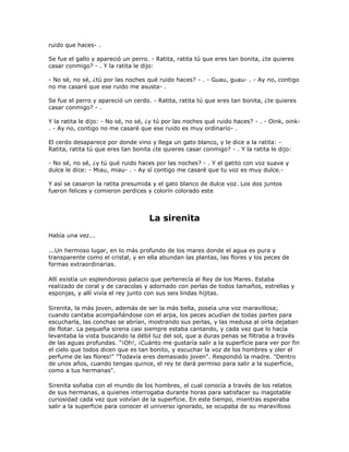 ruido que haces- .

Se fue el gallo y apareció un perro. - Ratita, ratita tú que eres tan bonita, ¿te quieres
casar conmigo? - . Y la ratita le dijo:

- No sé, no sé, ¿tú por las noches qué ruido haces? - . - Guau, guau- . - Ay no, contigo
no me casaré que ese ruido me asusta- .

Se fue el perro y apareció un cerdo. - Ratita, ratita tú que eres tan bonita, ¿te quieres
casar conmigo? - .

Y la ratita le dijo: - No sé, no sé, ¿y tú por las noches qué ruido haces? - . - Oink, oink-
. - Ay no, contigo no me casaré que ese ruido es muy ordinario- .

El cerdo desaparece por donde vino y llega un gato blanco, y le dice a la ratita: -
Ratita, ratita tú que eres tan bonita ¿te quieres casar conmigo? - . Y la ratita le dijo:

- No sé, no sé, ¿y tú qué ruido haces por las noches? - . Y el gatito con voz suave y
dulce le dice: - Miau, miau- . - Ay sí contigo me casaré que tu voz es muy dulce.-

Y así se casaron la ratita presumida y el gato blanco de dulce voz. Los dos juntos
fueron felices y comieron perdices y colorín colorado este



                                    La sirenita
Había una vez...

...Un hermoso lugar, en lo más profundo de los mares donde el agua es pura y
transparente como el cristal, y en ella abundan las plantas, las flores y los peces de
formas extraordinarias.

Allí existía un esplendoroso palacio que pertenecía al Rey de los Mares. Estaba
realizado de coral y de caracolas y adornado con perlas de todos tamaños, estrellas y
esponjas, y allí vivía el rey junto con sus seis lindas hijitas.

Sirenita, la más joven, además de ser la más bella, poseía una voz maravillosa;
cuando cantaba acompañándose con el arpa, los peces acudían de todas partes para
escucharla, las conchas se abrían, mostrando sus perlas, y las medusa al oírla dejaban
de flotar. La pequeña sirena casi siempre estaba cantando, y cada vez que lo hacía
levantaba la vista buscando la débil luz del sol, que a duras penas se filtraba a través
de las aguas profundas. "¡Oh!, ¡Cuánto me gustaría salir a la superficie para ver por fin
el cielo que todos dicen que es tan bonito, y escuchar la voz de los hombres y oler el
perfume de las flores!" "Todavía eres demasiado joven". Respondió la madre. "Dentro
de unos años, cuando tengas quince, el rey te dará permiso para salir a la superficie,
como a tus hermanas".

Sirenita soñaba con el mundo de los hombres, el cual conocía a través de los relatos
de sus hermanas, a quienes interrogaba durante horas para satisfacer su inagotable
curiosidad cada vez que volvían de la superficie. En este tiempo, mientras esperaba
salir a la superficie para conocer el universo ignorado, se ocupaba de su maravilloso
 