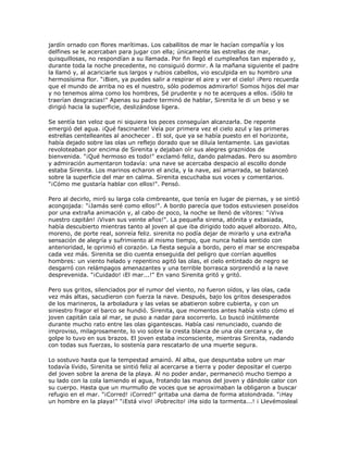 jardín ornado con flores marítimas. Los caballitos de mar le hacían compañía y los
delfines se le acercaban para jugar con ella; únicamente las estrellas de mar,
quisquillosas, no respondían a su llamada. Por fin llegó el cumpleaños tan esperado y,
durante toda la noche precedente, no consiguió dormir. A la mañana siguiente el padre
la llamó y, al acariciarle sus largos y rubios cabellos, vio esculpida en su hombro una
hermosísima flor. "¡Bien, ya puedes salir a respirar el aire y ver el cielo! ¡Pero recuerda
que el mundo de arriba no es el nuestro, sólo podemos admirarlo! Somos hijos del mar
y no tenemos alma como los hombres, Sé prudente y no te acerques a ellos. ¡Sólo te
traerían desgracias!" Apenas su padre terminó de hablar, Sirenita le di un beso y se
dirigió hacia la superficie, deslizándose ligera.

Se sentía tan veloz que ni siquiera los peces conseguían alcanzarla. De repente
emergió del agua. ¡Qué fascinante! Veía por primera vez el cielo azul y las primeras
estrellas centelleantes al anochecer . El sol, que ya se había puesto en el horizonte,
había dejado sobre las olas un reflejo dorado que se diluía lentamente. Las gaviotas
revoloteaban por encima de Sirenita y dejaban oír sus alegres graznidos de
bienvenida. "¡Qué hermoso es todo!" exclamó feliz, dando palmadas. Pero su asombro
y admiración aumentaron todavía: una nave se acercaba despacio al escollo donde
estaba Sirenita. Los marinos echaron el ancla, y la nave, así amarrada, se balanceó
sobre la superficie del mar en calma. Sirenita escuchaba sus voces y comentarios.
"¡Cómo me gustaría hablar con ellos!". Pensó.

Pero al decirlo, miró su larga cola cimbreante, que tenía en lugar de piernas, y se sintió
acongojada: "¡Jamás seré como ellos!". A bordo parecía que todos estuviesen poseídos
por una extraña animación y, al cabo de poco, la noche se llenó de vítores: "¡Viva
nuestro capitán! ¡Vivan sus veinte años!". La pequeña sirena, atónita y extasiada,
había descubierto mientras tanto al joven al que iba dirigido todo aquel alborozo. Alto,
moreno, de porte real, sonreía feliz. sirenita no podía dejar de mirarlo y una extraña
sensación de alegría y sufrimiento al mismo tiempo, que nunca había sentido con
anterioridad, le oprimió el corazón. La fiesta seguía a bordo, pero el mar se encrespaba
cada vez más. Sirenita se dio cuenta enseguida del peligro que corrían aquellos
hombres: un viento helado y repentino agitó las olas, el cielo entintado de negro se
desgarró con relámpagos amenazantes y una terrible borrasca sorprendió a la nave
desprevenida. "¡Cuidado! ¡El mar...!" En vano Sirenita gritó y gritó.

Pero sus gritos, silenciados por el rumor del viento, no fueron oídos, y las olas, cada
vez más altas, sacudieron con fuerza la nave. Después, bajo los gritos desesperados
de los marineros, la arboladura y las velas se abatieron sobre cubierta, y con un
siniestro fragor el barco se hundió. Sirenita, que momentos antes había visto cómo el
joven capitán caía al mar, se puso a nadar para socorrerlo. Lo buscó inútilmente
durante mucho rato entre las olas gigantescas. Había casi renunciado, cuando de
improviso, milagrosamente, lo vio sobre la cresta blanca de una ola cercana y, de
golpe lo tuvo en sus brazos. El joven estaba inconsciente, mientras Sirenita, nadando
con todas sus fuerzas, lo sostenía para rescatarlo de una muerte segura.

Lo sostuvo hasta que la tempestad amainó. Al alba, que despuntaba sobre un mar
todavía lívido, Sirenita se sintió feliz al acercarse a tierra y poder depositar el cuerpo
del joven sobre la arena de la playa. Al no poder andar, permaneció mucho tiempo a
su lado con la cola lamiendo el agua, frotando las manos del joven y dándole calor con
su cuerpo. Hasta que un murmullo de voces que se aproximaban la obligaron a buscar
refugio en el mar. "¡Corred! ¡Corred!" gritaba una dama de forma atolondrada. "¡Hay
un hombre en la playa!" "¡Está vivo! ¡Pobrecito! ¡Ha sido la tormenta...! ¡ Llevémosleal
 