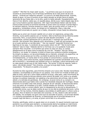 castillo!" "¡No!¡No! Es mejor pedir ayuda..." La primera cosa que vio el joven al
recobrar el conocimiento, fue el hermoso semblante de la más joven de las tres
damas. "¡Gracias por haberme salvado!" Le susurró a la bella desconocida. Sirenita,
desde el agua, vio que el hombre al que había salvado se dirigía hacia el castillo,
ignorante de que fuese ella y no la otra, quién lo había salvado. Pausadamente nadó
hacia el mar abierto; sabía que, en aquella playa, detrás suyo, había dejado algo de lo
que nunca hubiera querido separarse. ¡Oh! ¡Qué maravillosas habían sido las horas
transcurridas durante la tormenta teniendo al joven entre sus brazos! Cuando llegó a
la mansión paterna, Sirenita empezó su relato, pero de pronto sintió un nudo en su
garganta y, echándose a llorar, se refugió en su habitación. Días y más días
permaneció encerrada sin querer ver a nadie, rehusando incluso hasta los alimentos.

Sabía que su amor por el joven capitán era un amor sin esperanza, porque ella,
Sirenita, nunca podría casarse con un hombre. Sólo la Hechicera de los Abismos podía
socorrerla. Pero, ¿a qué precio? A pesar de todo decidió consultarla. "¡...por
consiguiente, quieres deshacerte de tu cola de pez! Y supongo que querrás dos
piernas. ¡De acuerdo! Pero deberás sufrir atrozmente y, cada vez que pongas los pies
en el suelo sentirás un terrible dolor." "¡No me importa" respondió Sirenita con
lágrimas en los ojos, "a condición de que pueda volver con él!" "¡No he terminado
todavía!" dijo la vieja." Deberás darme tu hermosa voz y te quedarás muda para
siempre! Pero recuerda: si el hombre que amas se casa con otra, tu cuerpo
desaparecerá en el agua como la espuma de una ola. "¡Acepto!" dijo por último
Sirenita y, sin dudar un instante, le pidió el frasco que contenía la poción prodigiosa.
Se dirigió a la playa y, en las proximidades de su mansión, emergió a la superficie; se
arrastró a duras penas por la orilla y se bebió la pócima de la hechicera.
Inmediatamente, un fuerte dolor le hizo perder el conocimiento y cuando volvió en sí,
vio a su lado, como entre brumas, aquel semblante tan querido sonriéndole. El príncipe
allí la encontró y, recordando que también él fue un náufrago, cubrió tiernamente con
su capa aquel cuerpo que el mar había traído. "No temas" le dijo de repente,"estás a
salvo. ¿De dónde vienes?" Pero Sirenita, a la que la bruja dejó muda, no pudo
responderle. "Te llevaré al castillo y te curaré."

Durante los días siguientes, para Sirenita empezó una nueva vida: llevaba maravillosos
vestidos y acompañaba al príncipe en sus paseos. Una noche fue invitada al baile que
daba la corte, pero tal y como había predicho la bruja, cada paso, cada movimiento de
las piernas le producía atroces dolores como premio de poder vivir junto a su amado.
Aunque no pudiese responder con palabras a las atenciones del príncipe, éste le tenía
afecto y la colmaba de gentilezas. Sin embargo, el joven tenía en su corazón a la
desconocida dama que había visto cuando fue rescatado después del naufragio. Desde
entonces no la había visto más porque, después de ser salvado, la desconocida dama
tuvo que partir de inmediato a su país. Cuando estaba con Sirenita, el príncipe le
profesaba a ésta un sincero afecto, pero no desaparecía la otra de su pensamiento. Y
la pequeña sirena, que se daba cuenta de que no era ella la predilecta del joven, sufría
aún más. Por las noches, Sirenita dejaba a escondidas el castillo para ir a llorar junto a
la playa. Pero el destino le reservaba otra sorpresa. Un día, desde lo alto del torreón
del castillo, fue avistada una gran nave que se acercaba al puerto, y el príncipe decidió
ir a recibirla acompañado de Sirenita. La desconocida que el príncipe llevaba en el
corazón bajó del barco y, al verla, el joven corrió feliz a su encuentro.

Sirenita, petrificada, sintió un agudo dolor en el corazón. En aquel momento supo que
perdería a su príncipe para siempre. La desconocida dama fue pedida en matrimonio
por el príncipe enamorado, y la dama lo aceptó con agrado, puesto que ella también
 