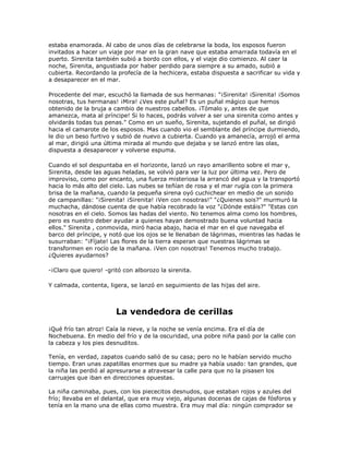 estaba enamorada. Al cabo de unos días de celebrarse la boda, los esposos fueron
invitados a hacer un viaje por mar en la gran nave que estaba amarrada todavía en el
puerto. Sirenita también subió a bordo con ellos, y el viaje dio comienzo. Al caer la
noche, Sirenita, angustiada por haber perdido para siempre a su amado, subió a
cubierta. Recordando la profecía de la hechicera, estaba dispuesta a sacrificar su vida y
a desaparecer en el mar.

Procedente del mar, escuchó la llamada de sus hermanas: "¡Sirenita! ¡Sirenita! ¡Somos
nosotras, tus hermanas! ¡Mira! ¿Ves este puñal? Es un puñal mágico que hemos
obtenido de la bruja a cambio de nuestros cabellos. ¡Tómalo y, antes de que
amanezca, mata al príncipe! Si lo haces, podrás volver a ser una sirenita como antes y
olvidarás todas tus penas." Como en un sueño, Sirenita, sujetando el puñal, se dirigió
hacia el camarote de los esposos. Mas cuando vio el semblante del príncipe durmiendo,
le dio un beso furtivo y subió de nuevo a cubierta. Cuando ya amanecía, arrojó el arma
al mar, dirigió una última mirada al mundo que dejaba y se lanzó entre las olas,
dispuesta a desaparecer y volverse espuma.

Cuando el sol despuntaba en el horizonte, lanzó un rayo amarillento sobre el mar y,
Sirenita, desde las aguas heladas, se volvió para ver la luz por última vez. Pero de
improviso, como por encanto, una fuerza misteriosa la arrancó del agua y la transportó
hacia lo más alto del cielo. Las nubes se teñían de rosa y el mar rugía con la primera
brisa de la mañana, cuando la pequeña sirena oyó cuchichear en medio de un sonido
de campanillas: "¡Sirenita! ¡Sirenita! ¡Ven con nosotras!" "¿Quienes sois?" murmuró la
muchacha, dándose cuenta de que había recobrado la voz "¿Dónde estáis?" "Estas con
nosotras en el cielo. Somos las hadas del viento. No tenemos alma como los hombres,
pero es nuestro deber ayudar a quienes hayan demostrado buena voluntad hacia
ellos." Sirenita , conmovida, miró hacia abajo, hacia el mar en el que navegaba el
barco del príncipe, y notó que los ojos se le llenaban de lágrimas, mientras las hadas le
susurraban: "¡Fíjate! Las flores de la tierra esperan que nuestras lágrimas se
transformen en rocío de la mañana. ¡Ven con nosotras! Tenemos mucho trabajo.
¿Quieres ayudarnos?

-¡Claro que quiero! -gritó con alborozo la sirenita.

Y calmada, contenta, ligera, se lanzó en seguimiento de las hijas del aire.



                        La vendedora de cerillas
¡Qué frío tan atroz! Caía la nieve, y la noche se venía encima. Era el día de
Nochebuena. En medio del frío y de la oscuridad, una pobre niña pasó por la calle con
la cabeza y los pies desnuditos.

Tenía, en verdad, zapatos cuando salió de su casa; pero no le habían servido mucho
tiempo. Eran unas zapatillas enormes que su madre ya había usado: tan grandes, que
la niña las perdió al apresurarse a atravesar la calle para que no la pisasen los
carruajes que iban en direcciones opuestas.

La niña caminaba, pues, con los piececitos desnudos, que estaban rojos y azules del
frío; llevaba en el delantal, que era muy viejo, algunas docenas de cajas de fósforos y
tenía en la mano una de ellas como muestra. Era muy mal día: ningún comprador se
 