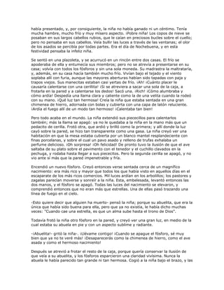 había presentado, y, por consiguiente, la niña no había ganado ni un céntimo. Tenía
mucha hambre, mucho frío y muy mísero aspecto. ¡Pobre niña! Los copos de nieve se
posaban en sus largos cabellos rubios, que le caían en preciosos bucles sobre el cuello;
pero no pensaba en sus cabellos. Veía bullir las luces a través de las ventanas; el olor
de los asados se percibía por todas partes. Era el día de Nochebuena, y en esta
festividad pensaba la infeliz niña.

Se sentó en una plazoleta, y se acurrucó en un rincón entre dos casas. El frío se
apoderaba de ella y entumecía sus miembros; pero no se atrevía a presentarse en su
casa; volvía con todos los fósforos y sin una sola moneda. Su madrastra la maltrataría,
y, además, en su casa hacía también mucho frío. Vivían bajo el tejado y el viento
soplaba allí con furia, aunque las mayores aberturas habían sido tapadas con paja y
trapos viejos. Sus manecitas estaban casi yertas de frío. ¡Ah! ¡Cuánto placer le
causaría calentarse con una cerillita! ¡Si se atreviera a sacar una sola de la caja, a
frotarla en la pared y a calentarse los dedos! Sacó una. ¡Rich! ¡Cómo alumbraba y
cómo ardía! Despedía una llama clara y caliente como la de una velita cuando la rodeó
con su mano. ¡Qué luz tan hermosa! Creía la niña que estaba sentada en una gran
chimenea de hierro, adornada con bolas y cubierta con una capa de latón reluciente.
¡Ardía el fuego allí de un modo tan hermoso! ¡Calentaba tan bien!

Pero todo acaba en el mundo. La niña extendió sus piececillos para calentarlos
también; más la llama se apagó: ya no le quedaba a la niña en la mano más que un
pedacito de cerilla. Frotó otra, que ardió y brilló como la primera; y allí donde la luz
cayó sobre la pared, se hizo tan transparente como una gasa. La niña creyó ver una
habitación en que la mesa estaba cubierta por un blanco mantel resplandeciente con
finas porcelanas, y sobre el cual un pavo asado y relleno de trufas exhalaba un
perfume delicioso. ¡Oh sorpresa! ¡Oh felicidad! De pronto tuvo la ilusión de que el ave
saltaba de su plato sobre el pavimento con el tenedor y el cuchillo clavados en la
pechuga, y rodaba hasta llegar a sus piececitos. Pero la segunda cerilla se apagó, y no
vio ante sí más que la pared impenetrable y fría.

Encendió un nuevo fósforo. Creyó entonces verse sentada cerca de un magnífico
nacimiento: era más rico y mayor que todos los que había visto en aquellos días en el
escaparate de los más ricos comercios. Mil luces ardían en los arbolillos; los pastores y
zagalas parecían moverse y sonreír a la niña. Esta, embelesada, levantó entonces las
dos manos, y el fósforo se apagó. Todas las luces del nacimiento se elevaron, y
comprendió entonces que no eran más que estrellas. Una de ellas pasó trazando una
línea de fuego en el cielo.

-Esto quiere decir que alguien ha muerto- pensó la niña; porque su abuelita, que era la
única que había sido buena para ella, pero que ya no existía, le había dicho muchas
veces: "Cuando cae una estrella, es que un alma sube hasta el trono de Dios".

Todavía frotó la niña otro fósforo en la pared, y creyó ver una gran luz, en medio de la
cual estaba su abuela en pie y con un aspecto sublime y radiante.

-¡Abuelita!- gritó la niña-. ¡Llévame contigo! ¡Cuando se apague el fósforo, sé muy
bien que ya no te veré más! ¡Desaparecerás como la chimenea de hierro, como el ave
asada y como el hermoso nacimiento!

Después se atrevió a frotar el resto de la caja, porque quería conservar la ilusión de
que veía a su abuelita, y los fósforos esparcieron una claridad vivísima. Nunca la
abuela le había parecido tan grande ni tan hermosa. Cogió a la niña bajo el brazo, y las
 