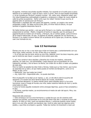 El gigante, mientras escuchaba aquella melodia, fue cayendo en el sueño poco a poco.
Apenas le vio asiPeriquin, cogio el arpa y echo a correr. Pero el arpa estaba encantada
y, al ser tomada por Periquin, empezo a gritar: -Eh, señor amo, despierte usted, que
me roban!Despertose sobresaltado el gigante y empezaron a llegar de nuevo desde la
calle los gritos acusadores: -Señor amo, que me roban! Viendo lo que ocurria, el
gigante salio en persecucion de Periquin.
Resonaban a espaldas del niño pasos del gigante, cuando, ya cogido a las ramas
empezaba a bajar. Se daba mucha prisa, pero, al mirar hacia la altura, vio que
tambien el gigante descendia hacia el.

No habia tiempo que perder, y asi que grito Periquin a su madre, que estaba en casa
preparando la comida: -Madre, traigame el hacha en seguida, que me persigue el
gigante!Acudio la madre con el hacha, y Periquin, de un certero golpe, corto el tronco
de la tragica habichuela. Al caer, el gigante se estrello, pagando asi sus fechorias, y
Periquin y su madre vivieron felices con el producto de la cajita que, al abrirse, dejaba
caer una moneda de oro.



                              Los 12 hermanos
Éranse una vez un rey y una reina que vivían en buena paz y contentamiento con sus
doce hijos, todos varones. Un día, el Rey dijo a su esposa:
— Si el hijo que has de tener ahora es una niña, deberán morir los doce mayores, para
que la herencia sea mayor y quede el reino entero para ella.

Y, así, hizo construir doce ataúdes y llenarlos de virutas de madera, colocando
además, en cada uno, una almohadilla. Luego dispuso que se guardasen en una
habitación cerrada, y dio la llave a la Reina, con orden de no decir a nadie una palabra
de todo ello.
Pero la madre se pasaba los días triste y llorosa, hasta que su hijo menor, que nunca
se separaba de su lado y al que había puesto el nombre de Benjamín, como en la
Biblia, le dijo, al fin:
— Madrecita, ¿por qué estás tan triste?
— ¡Ay, hijito mío! -respondióle ella-, no puedo decírtelo.

Pero el pequeño no la dejó ya en reposo, y, así, un día ella le abrió la puerta del
aposento y le mostró los doce féretros llenos de virutas, diciéndole:
— Mi precioso Benjamín, tu padre mandó hacer estos ataúdes para ti y tus once
hermanos; pues si traigo al mundo una niña, todos vosotros habréis de morir y seréis
enterrados en ellos.
Y como le hiciera aquella revelación entre amargas lágrimas, quiso el hijo consolarla y
le dijo:
— No llores, querida madre; ya encontraremos el medio de salir del apuro. Mira, nos
marcharemos.

Respondió ella entonces:
— Vete al bosque con tus once hermanos y cuidad de que uno de vosotros esté
siempre de guardia, encaramado en la cima del árbol más alto y mirando la torre del
palacio. Si nace un niño, izaré una bandera blanca, y entonces podréis volver todos;
pero si es una niña, pondré una bandera roja. Huid en este caso tan deprisa como
podáis, y que Dios os ampare y guarde. Todas las noches me levantaré a rezar por
 