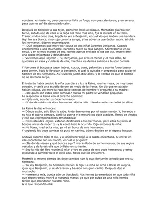 vosotros: en invierno, para que no os falte un fuego con que calentaros; y en verano,
para que no sufráis demasiado calor.

Después de bendecir a sus hijos, partieron éstos al bosque. Montaban guardia por
turno, subido uno de ellos a la copa del roble más alto, fija la mirada en la torre.
Transcurridos once días, llególe la vez a Benjamín, el cual vio que izaban una bandera.
¡Ay! No era blanca, sino roja como la sangre, y les advertía que debían morir. Al oírlo
los hermanos, dijeron encolerizados:
— ¡Qué tengamos que morir por causa de una niña! Juremos venganza. Cuando
encontremos a una muchacha, haremos correr su roja sangre. Adentráronse en la
selva, y en lo más espeso de ella, donde apenas entraba la luz del día, encontraron
una casita encantada y deshabitada:
— Viviremos aquí -dijeron-. Tú, Benjamín, que eres el menor y el más débil, te
quedarás en casa y cuidarás de ella, mientras los demás salimos a buscar comida.

Y fuéronse al bosque a cazar liebres, corzos, aves, palomitas y cuanto fuera bueno
para comer. Todo lo llevaban a Benjamín, el cual lo guisaba y preparaba para saciar el
hambre de los hermanos. Así vivieron juntos diez años, y la verdad es que el tiempo
no se les hacía largo.

Entretanto había crecido la niña que diera a luz la Reina; era hermosa, de muy buen
corazón, y tenía una estrella de oro en medio de la frente. Un día que en palacio
hacían colada, vio entre la ropa doce camisas de hombre y preguntó a su madre:
— ¿De quién son estas doce camisas? Pues a mi padre le vendrían pequeñas.
Le respondió la Reina con el corazón oprimido:
— Hijita mía, son de tus doce hermanos.
— ¿Y dónde están mis doce hermanos -dijo la niña-. Jamás nadie me habló de ellos:

La Reina le dijo entonces:
— Dónde están, sólo Dios lo sabe. Andarán errantes por el vasto mundo. Y, llevando a
su hija al cuarto cerrado, abrió la puerta y le mostró los doce ataúdes, llenos de virutas
y con sus correspondientes almohadillas:
— Estos ataúdes -díjole- estaban destinados a tus hermanos, pero ellos huyeron al
bosque antes de nacer tú -y le contó todo lo ocurrido. Dijo entonces la niña:
— No llores, madrecita mía, yo iré en busca de mis hermanos.
Y cogiendo las doce camisas se puso en camino, adentrándose en el espeso bosque.

Anduvo durante todo el día, y al anochecer llegó a la casita encantada. Al entrar en
ella encontróse con un mocito, el cual le preguntó:
— ¿De dónde vienes y qué buscas aquí? -maravillado de su hermosura, de sus regios
vestidos y de la estrella que brillaba en su frente.
— Soy la hija del Rey -contestó ella- y voy en busca de mis doce hermanos; y estoy
dispuesta a caminar bajo el cielo azul, hasta que los encuentre.

Mostróle al mismo tiempo las doce camisas, con lo cual Benjamín conoció que era su
hermana.
— Yo soy Benjamín, tu hermano menor- le dijo. La niña se echó a llorar de alegría,
igual que Benjamín, y se abrazaron y besaron con gran cariño. Después dijo el
muchacho:
— Hermanita mía, queda aún un obstáculo. Nos hemos juramentado en que toda niña
que encontremos morirá a nuestras manos, ya que por culpa de una niña hemos
tenido que abandonar nuestro reino.
A lo que respondió ella:
 