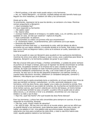 — Moriré gustosa, si de este modo puedo salvar a mis hermanos.
— No, no -replicó Benjamín-, no morirás; ocúltate debajo de este barreño hasta que
lleguen los once restantes; yo hablaré con ellos y los convenceré.

Hízolo así la niña.
Ya anochecido, regresaron de la caza los demás y se sentaron a la mesa. Mientras
comían preguntaron a Benjamín:
— ¿Qué novedades hay?
A lo que respondió su hermanito:
— ¿No sabéis nada?
— No -dijeron ellos.
— ¿Conque habéis estado en el bosque y no sabéis nada, y yo, en cambio, que me he
quedado en casa, sé más que vosotros? -replicó el chiquillo.
— Pues cuéntanoslo -le pidieron.
— ¿Me prometéis no matar a la primera niña que encontremos?
— Sí -exclamaron todos-, la perdonaremos; pero cuéntanos ya lo que sepas.
— Entonces dijo Benjamín:
— Nuestra hermana está aquí -y, levantando la cuba, salió de debajo de ella la
princesita con sus regios vestidos y la estrella dorada en la frente, más linda y delicada
que nunca ¡Cómo se alegraron todos y cómo se le echaron al cuello, besándola con
toda ternura!

La niña se quedó en casa con Benjamín para ayudarle en los quehaceres domésticos,
mientras los otros once salían al bosque a cazar corzos, aves y palomitas para llenar la
despensa. Benjamín y la hermanita cuidaban de guisar lo que traían.

Ella iba a buscar leña para el fuego, y hierbas comestibles, y cuidaba de poner siempre
el puchero en el hogar a tiempo, para que al regresar los demás encontrasen la comida
dispuesta. Ocupábase también en la limpieza de la casa y lavaba la ropa de las
camitas, de modo que estaban en todo momento pulcras y blanquísimas. Los
hermanos hallábanse contentísimos con ella, y así vivían todos en gran unión y
armonía. He aquí que un día los dos pequeños prepararon una sabrosa comida, y,
cuando todos estuvieron reunidos, celebraron un verdadero banquete; comieron y
bebieron, más alegres que unas pascuas.

Pero ocurrió que la casita encantada tenía un jardincito, en el que crecían doce lirios de
esos que también se llaman «estudiantes». La niña, queriendo obsequiar a sus
hermanos, cortó las doce flores, para regalar una a cada uno durante la comida. Pero
en el preciso momento en que acabó de cortarlas, los muchachos se transformaron en
otros tantos cuervos, que huyeron volando por encima del bosque, al mismo tiempo
que se esfumaba también la casa y el jardín. La pobre niña se quedó sola en plena
selva oscura, y, al volverse a mirar a su alrededor, encontróse con una vieja que
estaba a su lado y que le dijo:
— Hija mía. ¿qué has hecho? ¿Por qué tocaste las doce flores blancas?

Eran tus hermanos, y ahora han sido convertidos para siempre en cuervos. A lo que
respondió la muchachita, llorando:
— ¿No hay, pues, ningún medio de salvarlos?
— No -dijo la vieja-. No hay sino uno solo en el mundo entero, pero es tan difícil que
no podrás libertar a tus hermanos: pues deberías pasar siete años como muda, sin
hablar una palabra ni reír. Una palabra sola que pronunciases, aunque faltara
solamente una hora para cumplirse los siete años, y todo tu sacrificio habría sido
inútil: aquella palabra mataría a tus hermanos.
 