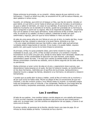 Díjose entonces la princesita, en su corazón: «Estoy segura de que redimiré a mis
hermanos». Y buscó un árbol muy alto, se encaramó en él y allí se estuvo hilando, sin
decir palabra ni reírse nunca.

Sucedió, sin embargo, que entró en el bosque un Rey, que iba de cacería. Llevaba un
gran lebrel, el cual echó a correr hasta el árbol que servía de morada a la princesita y
se puso a saltar en derredor, sin cesar en sus ladridos. Al acercarse el Rey y ver a la
bellísima muchacha con la estrella en la frente, quedó tan prendado de su hermosura
que le preguntó si quería ser su esposa. Ella no le respondió de palabra;• únicamente
hizo con la cabeza un leve signo afirmativo. Subió entonces el Rey al árbol, bajó a la
niña, la montó en su caballo y la llevó a palacio. Celebróse la boda con gran
solemnidad y regocijo, pero sin que la novia hablase ni riese una sola vez.•

Al cabo de unos pocos años de vivir felices el uno con el otro, la madre del Rey, mujer
malvada si las hay, empezó a calumniar a la joven Reina, diciendo a su hijo:
— Es una vulgar pordiosera esa que has traído a casa; quién sabe qué perversas
ruindades estará maquinando en secreto. Si es muda y no puede hablar, siquiera
podría reír; pero quien nunca ríe no tiene limpia la conciencia.

Al principio, el Rey no quiso prestarle oídos; pero tanto insistió la vieja y de tantas
maldades la acusó, que, al fin, el Rey se dejó convencer y la condenó a muerte.
Encendieron en la corte una gran pira, donde la reina debía morir abrasada. Desde una
alta ventana, el Rey contemplaba la ejecución con ojos llorosos, pues seguía
queriéndola a pesar de todo. Y he aquí que cuando ya estaba atada al poste y las
llamas comenzaban a lamerle los vestidos, sonó el último segundo de los siete años de
su penitencia.

Oyóse entonces un gran rumor de alas en el aire, y aparecieron doce cuervos, que
descendieron hasta posarse en el suelo. No bien lo hubieron tocado, se transformaron
en los doce hermanos, redimidos por el sacrificio de la princesa. Apresuráronse a
dispersar la pira y apagar las llamas, desataron a su hermana y la abrazaron y besaron
tiernamente.

Y puesto que ya podía abrir la boca y hablar, contó al Rey el motivo de su mutismo y
de por qué nunca se había reído. Mucho se alegró el Rey al convencerse de que era
inocente, y los dos vivieron juntos y muy felices hasta su muerte. La malvada suegra
hubo de comparecer ante un tribunal, y fue condenada. Metida en una tinaja llena de
aceite hirviente y serpientes venenosas, encontró en ella una muerte espantosa.



                                Los 3 cerditos
Al lado de sus padres , tres cerditos habian crecido alegres en una cabaña del bosque.
Y como ya eran mayores, sus papas decidieron que era hora de que construyeran ,
cada uno, su propia casa. Los tres cerditos se despidieron de sus papas, y fueron a ver
como era el mundo.

El primer cerdito, el perezoso de la familia ,decidio hacer una casa de paja. En un
minuto la choza estaba ya hecha. Y entonces se fue a dormir.
 