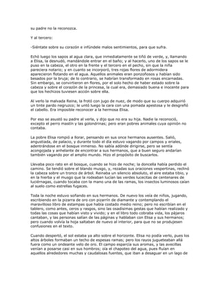 su padre no la reconozca.

Y al tercero:

-Siéntate sobre su corazón e infúndele malos sentimientos, para que sufra.

Echó luego los sapos al agua clara, que inmediatamente se tiñó de verde, y, llamando
a Elisa, la desnudó, mandándole entrar en el baño; y al hacerlo, uno de los sapos se le
puso en la cabeza, el otro en la frente y el tercero en el pecho, sin que la niña
pareciera notario; y en cuanto se incorporó, tres rojas flores de adormidera
aparecieron flotando en el agua. Aquellos animales eran ponzoñosos y habían sido
besados por la bruja; de lo contrario, se habrían transformado en rosas encarnadas.
Sin embargo, se convirtieron en flores, por el solo hecho de haber estado sobre la
cabeza y sobre el corazón de la princesa, la cual era, demasiado buena e inocente para
que los hechizos tuviesen acción sobre ella.

Al verlo la malvada Reina, la frotó con jugo de nuez, de modo que su cuerpo adquirió
un tinte pardo negruzco; le untó luego la cara con una pomada apestosa y le desgreñó
el cabello. Era imposible reconocer a la hermosa Elisa.

Por eso se asustó su padre al verla, y dijo que no era su hija. Nadie la reconoció,
excepto el perro mastín y las golondrinas; pero eran pobres animales cuya opinión no
contaba.

La pobre Elisa rompió a llorar, pensando en sus once hermanos ausentes. Salió,
angustiada, de palacio, y durante todo el día estuvo vagando por campos y eriales,
adentrándose en el bosque inmenso. No sabía adónde dirigirse, pero se sentía
acongojada y anhelante de encontrar a sus hermanos, que a buen seguro andarían
también vagando por el amplio mundo. Hizo el propósito de buscarlos.

Llevaba poco rato en el bosque, cuando se hizo de noche; la doncella había perdido el
camino. Se tendió sobre el blando musgo, y, rezadas sus oraciones vespertinas, reclinó
la cabeza sobre un tronco de árbol. Reinaba un silencio absoluto, el aire estaba tibio, y
en la hierba y el musgo que la rodeaban lucían las verdes lucecitas de centenares de
luciérnagas, cuando tocaba con la mano una de las ramas, los insectos luminosos caían
al suelo como estrellas fugaces.

Toda la noche estuvo soñando en sus hermanos. De nuevo los veía de niños, jugando,
escribiendo en la pizarra de oro con pizarrín de diamante y contemplando el
maravilloso libro de estampas que había costado medio reino; pero no escribían en el
tablero, como antes, ceros y rasgos, sino las osadísimas gestas que habían realizado y
todas las cosas que habían visto y vivido; y en el libro todo cobraba vida, los pájaros
cantaban, y las personas salían de las páginas y hablaban con Elisa y sus hermanos;
pero cuando volvía la hoja saltaban de nuevo al interior, para que no se produjesen
confusiones en el texto.

Cuando despertó, el sol estaba ya alto sobre el horizonte. Elisa no podía verlo, pues los
altos árboles formaban un techo de espesas ramas; pero los rayos jugueteaban allá
fuera como un ondeante velo de oro. El campo esparcía sus aromas, y las avecillas
venían a posarse casi en sus hombros; oía el chapoteo del agua, pues fluían en
aquellos alrededores muchas y caudalosas fuentes, que iban a desaguar en un lago de
 