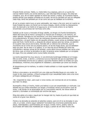 límpido fondo arenoso. Había, si, matorrales muy espesos, pero en un punto los
ciervos habían hecho una ancha abertura, y por ella bajó Elisa al agua. Era ésta tan
cristalina, que, de no haber agitado el viento las ramas y matas, la muchacha habría
podido pensar que estaban pintadas en el suelo; tal era la claridad con que se reflejaba
cada hoja, tanto las bañadas por el sol como las que se hallaban en la sombra.

Al ver su propio rostro tuvo un gran sobresalto, tan negro y feo era; pero en cuanto se
hubo frotado los ojos y la frente con la mano mojada, volvió a brillar su blanquísima
piel. Se desnudó y se metió en el agua pura; en el mundo entero no se habría
encontrado una princesa tan hermosa como ella.

Vestida ya de nuevo y trenzado el largo cabello, se dirigió a la fuente borboteante,
bebió del hueco de la mano y prosiguió su marcha por el bosque, a la ventura, sin
saber adónde. Pensaba en sus hermanos y en Dios misericordioso, que seguramente
no la abandonaría: El hacía crecer las manzanas silvestres para alimentar a los
hambrientos; y la guió hasta uno de aquellos árboles, cuyas ramas se doblaban bajo el
peso del fruto. Comió de él, y, después de colocar apoyos para las ramas, se adentró
en la parte más oscura de la selva. Reinaba allí un silencio tan profundo, que la
muchacha oía el rumor de sus propios pasos y el de las hojas secas, que se doblaban
bajo sus pies. No se veía ni un pájaro: ni un rayo de sol se filtraba por entre las
corpulentas y densas ramas de los árboles, cuyos altos troncos estaban tan cerca unos
de otros, que, al mirar la doncella a lo alto, le parecía verse rodeada por un enrejado
de vigas. Era una soledad como nunca había conocido.

La noche siguiente fue muy oscura; ni una diminuta luciérnaga brillaba en el musgo.
Ella se echó, triste, a dormir, y entonces tuvo la impresión de que se apartaban las
ramas extendidas encima de su cabeza y que Dios Nuestro Señor la miraba con ojos
bondadosos, mientras unos angelitos le rodeaban y asomaban por entre sus brazos.

Al despertarse por la mañana, no sabía si había soñado o si todo aquello había sido
realidad.

Anduvo unos pasos y se encontró con una vieja que llevaba bayas en una cesta. La
mujer le dio unas cuantas, y Elisa le preguntó si por casualidad había visto a los once
príncipes cabalgando por el bosque.

-No -respondió la vieja-, pero ayer vi once cisnes, con coronas de oro en la cabeza,
que iban río abajo.

Acompañó a Elisa un trecho, hasta una ladera a cuyo pie serpenteaba un riachuelo. Los
árboles de sus orillas extendían sus largas y frondosas ramas al encuentro unas de
otras, y allí donde no se alcanzaban por su crecimiento natural, las raíces salían al
exterior y formaban un entretejido por encima del agua.

Elisa dijo adiós a la vieja y siguió por la margen del río, hasta el punto en que éste se
vertía en el gran mar abierto.

Frente a la doncella se extendía el soberbio océano, pero en él no se divisaba ni una
vela, ni un bote. ¿Cómo seguir adelante? Consideró las innúmeras piedrecitas de la
playa, redondeadas y pulimentadas por el agua. Cristal, hierro, piedra, todo lo
acumulado allí había sido moldeado por el agua, a pesar de ser ésta mucho más
 