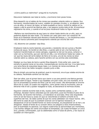 -¿Cómo podría yo redimirlos? -preguntó la muchacha.

Estuvieron hablando casi toda la noche, y durmieron bien pocas horas.

Elisa despertó con el aleteo de los cisnes que pasaban volando sobre su cabeza. Sus
hermanos, transformados de nuevo, volaban en grandes círculos, y, se alejaron; pero
uno de ellos, el menor de todos, se había quedado en tierra; reclinó la cabeza en su
regazo y ella le acarició las blancas alas, y así pasaron juntos todo el día. Al anochecer
regresaron los otros, y cuando el sol se puso recobraron todos su figura natural.

-Mañana nos marcharemos de aquí para no volver hasta dentro de un año; pero no
podemos dejarte de este modo. ¿Te sientes con valor para venir con nosotros? Mi
brazo es lo bastante robusto para llevarte a través del bosque, y, ¿no tendremos entre
todos la fuerza suficiente para transportarte volando por encima del mar?

-¡Sí, llévenme con ustedes! -dijo Elisa.

Emplearon toda la noche tejiendo una grande y resistente red con juncos y flexible
corteza de sauce. Se tendió en ella Elisa, y cuando salió el sol y los hermanos se
hubieron transformado en cisnes salvajes, cogiendo la red con los picos, echaron a
volar con su hermanita, que aún dormía en ella, y se remontaron hasta las nubes. Al
ver que los rayos del sol le daban de lleno en la cara, uno de los cisnes se situó
volando sobre su cabeza, para hacerle sombra con sus anchas alas extendidas.

Estaban ya muy lejos de tierra cuando Elisa despertó. Creía soñar aún, pues tan
extraño le parecía verse en los aires, transportada por encima del mar. A su lado tenía
una rama llena de exquisitas bayas rojas y un manojo de raíces aromáticas. El
hermano menor las había recogido y puesto junto a ella.

Elisa le dirigió una sonrisa de gratitud, pues lo reconoció; era el que volaba encima de
su cabeza, haciéndole sombra con las alas.

Iban tan altos, que el primer barco que vieron a sus pies parecía una blanca gaviota
posada sobre el agua. Tenían a sus espaldas una gran nube; era una montaña, en la
que se proyectaba la sombra de Elisa y de los once cisnes: ello demostraba la enorme
altura de su vuelo. El cuadro era magnífico, como jamás viera la muchacha; pero al
elevarse más el sol y quedar rezagada la nube, se desvaneció la hermosa silueta.

Siguieron volando durante todo el día, raudos como zumbantes saetas; y, sin
embargo, llevaban menos velocidad que de costumbre, pues los frenaba el peso de la
hermanita. Se levantó mal tiempo, y el atardecer se acercaba; Elisa veía angustiada
cómo el sol iba hacia su ocaso sin que se vislumbrase el solitario arrecife en la
superficie del mar. Se daba cuenta de que los cisnes aleteaban con mayor fuerza. ¡Ah!,
ella tenía la culpa de que no pudiesen avanzar con la ligereza necesaria; al
desaparecer el sol se transformarían en seres humanos, se precipitarían en el mar y se
ahogarían. Desde el fondo de su corazón elevó una plegaria a Dios misericordioso,
pero el acantilado no aparecía. Los negros nubarrones se aproximaban por momentos,
y las fuertes ráfagas de viento anunciaban la tempestad. Las nubes formaban un único
arco, grande y amenazador, que se adelantaba como si fuese de plomo, y los rayos se
sucedían sin interrupción.
 