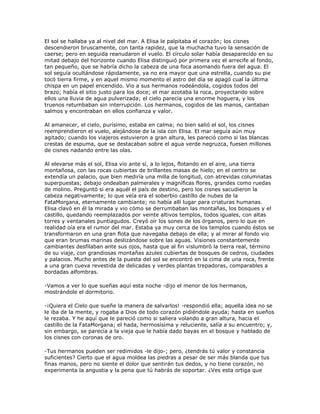 El sol se hallaba ya al nivel del mar. A Elisa le palpitaba el corazón; los cisnes
descendieron bruscamente, con tanta rapidez, que la muchacha tuvo la sensación de
caerse; pero en seguida reanudaron el vuelo. El círculo solar había desaparecido en su
mitad debajo del horizonte cuando Elisa distinguió por primera vez el arrecife al fondo,
tan pequeño, que se habría dicho la cabeza de una foca asomando fuera del agua. El
sol seguía ocultándose rápidamente, ya no era mayor que una estrella, cuando su pie
tocó tierra firme, y en aquel mismo momento el astro del día se apagó cual la última
chispa en un papel encendido. Vio a sus hermanos rodeándola, cogidos todos del
brazo; había el sitio justo para los doce; el mar azotaba la roca, proyectando sobre
ellos una lluvia de agua pulverizada; el cielo parecía una enorme hoguera, y los
truenos retumbaban sin interrupción. Los hermanos, cogidos de las manos, cantaban
salmos y encontraban en ellos confianza y valor.

Al amanecer, el cielo, purísimo, estaba en calma; no bien salió el sol, los cisnes
reemprendieron el vuelo, alejándose de la isla con Elisa. El mar seguía aún muy
agitado; cuando los viajeros estuvieron a gran altura, les pareció como si las blancas
crestas de espuma, que se destacaban sobre el agua verde negruzca, fuesen millones
de cisnes nadando entre las olas.

Al elevarse más el sol, Elisa vio ante sí, a lo lejos, flotando en el aire, una tierra
montañosa, con las rocas cubiertas de brillantes masas de hielo; en el centro se
extendía un palacio, que bien mediría una milla de longitud, con atrevidas columnatas
superpuestas; debajo ondeaban palmerales y magníficas flores, grandes como ruedas
de molino. Preguntó si era aquél el país de destino, pero los cisnes sacudieron la
cabeza negativamente; lo que veía era el soberbio castillo de nubes de la
FataMorgana, eternamente cambiante; no había allí lugar para criaturas humanas.
Elisa clavó en él la mirada y vio cómo se derrumbaban las montañas, los bosques y el
castillo, quedando reemplazados por veinte altivos templos, todos iguales, con altas
torres y ventanales puntiagudos. Creyó oír los sones de los órganos, pero lo que en
realidad oía era el rumor del mar. Estaba ya muy cerca de los templos cuando éstos se
transformaron en una gran flota que navegaba debajo de ella; y al mirar al fondo vio
que eran brumas marinas deslizándose sobre las aguas. Visiones constantemente
cambiantes desfilaban ante sus ojos, hasta que al fin vislumbró la tierra real, término
de su viaje, con grandiosas montañas azules cubiertas de bosques de cedros, ciudades
y palacios. Mucho antes de la puesta del sol se encontró en la cima de una roca, frente
a una gran cueva revestida de delicadas y verdes plantas trepadoras, comparables a
bordadas alfombras.

-Vamos a ver lo que sueñas aquí esta noche -dijo el menor de los hermanos,
mostrándole el dormitorio.

-¡Quiera el Cielo que sueñe la manera de salvarlos! -respondió ella; aquella idea no se
le iba de la mente, y rogaba a Dios de todo corazón pidiéndole ayuda; hasta en sueños
le rezaba. Y he aquí que le pareció como si saliera volando a gran altura, hacia el
castillo de la FataMorgana; el hada, hermosísima y reluciente, salía a su encuentro; y,
sin embargo, se parecía a la vieja que le había dado bayas en el bosque y hablado de
los cisnes con coronas de oro.

-Tus hermanos pueden ser redimidos -le dijo-; pero, ¿tendrás tú valor y constancia
suficientes? Cierto que el agua moldea las piedras a pesar de ser más blanda que tus
finas manos, pero no siente el dolor que sentirán tus dedos, y no tiene corazón, no
experimenta la angustia y la pena que tú habrás de soportar. ¿Ves esta ortiga que
 