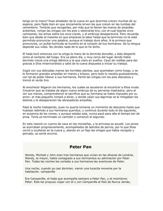 tengo en la mano? Pues alrededor de la cueva en que duermes crecen muchas de su
especie, pero fíjate bien en que únicamente sirven las que crecen en las tumbas del
cementerio. Tendrás que recogerlas, por más que te llenen las manos de ampollas
ardientes; rompe las ortigas con los pies y obtendrás lino, con el cual tejerás once
camisones; los echas sobre los once cisnes, y el embrujo desaparecerá. Pero recuerda
bien que desde el instante en que empieces la labor hasta que la termines no te está
permitido pronunciar una palabra, aunque el trabajo dure años. A la primera que
pronuncies, un puñal homicida se hundirá en el corazón de tus hermanos. De tu lengua
depende sus vidas. No olvides nada de lo que te he dicho.

El hada tocó entonces con la ortiga la mano de la dormida doncella, y ésta despertó
como al contacto del fuego. Era ya pleno día, y muy cerca del lugar donde había
dormido crecía una ortiga idéntica a la que viera en sueños. Cayó de rodillas para dar
gracias a Dios misericordioso y salió de la cueva dispuesta a iniciar su trabajo.

Cogió con sus delicadas manos las horribles plantas, que quemaban como fuego, y se
le formaron grandes ampollas en manos y brazos; pero todo lo resistía gustosamente,
con tal de poder liberar a sus hermanos. Partió las ortigas con los pies descalzos y
trenzó el verde lino.

Al anochecer llegaron los hermanos, los cuales se asustaron al encontrar a Elisa muda.
Creyeron que se trataba de algún nuevo embrujo de su perversa madrastra; pero al
ver sus manos, comprendieron el sacrificio que su hermana se había impuesto por su
amor; el más pequeño rompió a llorar, y donde caían sus lágrimas se le mitigaban los
dolores y le desaparecían las abrasadoras ampollas.

Pasó la noche trabajando, pues no quería tomarse un momento de descanso hasta que
hubiese redimido a sus hermanos queridos; y continuó durante todo el día siguiente,
en ausencia de los cisnes; y aunque estaba sola, nunca pasó para ella el tiempo tan de
prisa. Tenía ya terminado un camisón y comenzó el segundo.

En esto resonó un cuerno de caza en las montañas, y la princesa se asustó. Los sones
se acercaban progresivamente, acompañados de ladridos de perros, por lo que Elisa
corrió a ocultarse en la cueva y, atando en un fajo las ortigas que había recogido y
peinado, se sentó encima.




                                   Peter Pan
 Wendy, Michael y John eran tres hermanos que vivían en las afueras de Londres.
 Wendy, la mayor, había contagiado a sus hermanitos su admiración por Peter
 Pan. Todas las noches les contaba a sus hermanos las aventuras de Peter.

 Una noche, cuando ya casi dormían, vieron una lucecita moverse por la
 habitación. campanilla

 Era Campanilla, el hada que acompaña siempre a Peter Pan, y el mismísimo
 Peter. Éste les propuso viajar con él y con Campanilla al País de Nunca Jamás,
 