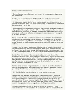 donde vivían los Niños Perdidos...

- Campanilla os ayudará. Basta con que os eche un poco de polvo mágico para
que podáis volar.

Cuando ya se encontraban cerca del País de Nunca Jamás, Peter les señaló:

- Es el barco del Capitán Garfio. Tened mucho cuidado con él. Hace tiempo un
cocodrilo le devoró la mano y se tragó hasta el reloj. ¡Qué nervioso se pone ahora
Garfio cuando oye un tic-tac!

Campanilla se sintió celosa de las atenciones que su amigo tenía para con Wendy,
así que, adelantándose, les dijo a los Niños Perdidos que debían disparar una
flecha a un gran pájaro que se acercaba con Peter Pan. La pobre Wendy cayó al
suelo, pero, por fortuna, la flecha no había penetrado en su cuerpo y enseguida
se recuperó del golpe.

Wendy cuidaba de todos aquellos niños sin madre y, también, claro está de sus
hermanitos y del propio Peter Pan. Procuraban no tropezarse con los terribles
piratas, pero éstos, que ya habían tenido noticias de su llegada al País de Nunca
Jamás, organizaron una emboscada y se llevaron prisioneros a Wendy, a Michael
y a John.

Para que Peter no pudiera rescatarles, el Capitán Garfio decidió envenenarle,
contando para ello con la ayuda de Campanilla, hada quien deseaba vengarse del
cariño que Peter sentía hacia Wendy. Garfio aprovechó el momento en que Peter
se había dormido para verter en su vaso unas gotas de un poderosísimo veneno.

Cuando Peter Pan se despertó y se disponía a beber el agua, Campanilla,
arrepentida de lo que había hecho, se lanzó contra el vaso, aunque no pudo evitar
que la salpicaran unas cuantas gotas del veneno, una cantidad suficiente para
matar a un ser tan diminuto como ella. Una sola cosa podía salvarla: que todos
los niños creyeran en las hadas y en el poder de la fantasía. Y así es como,
gracias a los niños, Campanilla se salvó.

Mientras tanto, nuestros amiguitos seguían en poder de los piratas. Ya estaban a
punto de ser lanzados por la borda con los brazos atados a la espalda. Parecía
que nada podía salvarles, cuando de repente, oyeron una voz:

- ¡Eh, Capitán Garfio, eres un cobarde! ¡A ver si te atreves conmigo!

Era Peter Pan que, alertado por Campanilla, había llegado justo a tiempo de
evitarles a sus amigos una muerte cierta. Comenzaron a luchar. De pronto, un
tic-tac muy conocido por Garfio hizo que éste se estremeciera de horror. El
cocodrilo estaba allí y, del susto, el Capitán Garfio dio un traspié y cayó al mar. Es
muy posible que todavía hoy, si viajáis por el mar, podáis ver al Capitán Garfio
nadando desesperadamente, perseguido por el infatigable cocodrilo.

El resto de los piratas no tardó en seguir el camino de su capitán y todos
acabaron dándose un saludable baño de agua salada entre las risas de Peter Pan
 