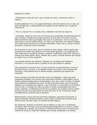 deshecho en llanto:

—Permitidme, antes de morir, que os exija una cosa; si quisierais volver a
casaros…

A estas palabras el rey, con quejas lastimosas, tomó las manos de su mujer, las
baño de lágrimas, y asegurándole que estaba de más hablarle de un segundo
matrimonio:

—No, no, dijo por fin, mi amada reina, habladme más bien de seguiros.

—El Estado, repuso la reina con una firmeza que aumentaba las lamentaciones de
este príncipe, el Estado que exige sucesores ya que sólo os he dado una hija,
debe apremiaros para que tengáis hijos que se os parezcan; mas os ruego, por
todo el amor que me habéis tenido, no ceder a los apremios de vuestros súbditos
sino hasta que encontréis una princesa más bella y mejor que yo. Quiero vuestra
promesa, y entonces moriré contenta.

Es de presumir que la reina, que no carecía de amor propio, había exigido esta
promesa convencida que nadie en el mundo podía igualarla, y se aseguraba de
este modo que el rey jamás volviera a casarse. Finalmente, ella murió. Nunca un
marido hizo tanto alarde: llorar, sollozar día y noche, menudo derecho que otorga
la viudez, fue su única ocupación.

Los grandes dolores son efímeros. Además, los consejeros del Estado se
reunieron y en conjunto fueron a pedirle al rey que volviera a casarse.

Esta proposición le pareció dura y le hizo derramar nuevas lágrimas. Invocó la
promesa hecha a la reina, y los desafió a todos a encontrar una princesa más
hermosa y más perfecta que su difunta esposa, pensando que aquello era
imposible.

Pero el consejo consideró tal promesa como una bagatela, y opinó que poco
importaba la belleza, con tal que una reina fuese virtuosa y nada estéril; que el
Estado exigía príncipes para su tranquilidad y paz; que, a decir verdad, la infante
tenía todas las cualidades para hacer de ella una buena reina, pero era preciso
elegirle a un extranjero por esposo; y que entonces, o el extranjero se la llevaba
con él o bien, si reinaba con ella, sus hijos no serían considerados del mismo
linaje y además, no habiendo príncipe de su dinastía, los pueblos vecinos podían
provocar guerras que acarrearían la ruina del reino. El rey, movido por estas
consideraciones, prometió que lo pensaría.

Efectivamente, buscó entre las princesas casaderas cuál podría convenirle. A
diario le llevaban retratos atractivos; pero ninguno exhibía los encantos de la
difunta reina. De este modo, no tomaba decisión alguna.

Por desgracia, empezó a encontrar que la infanta, su hija, era no solamente
hermosa y bien formada, sino que sobrepasaba largamente a la reina su madre
en inteligencia y agrado. Su juventud, la atrayente frescura de su hermosa piel,
inflamó al rey de un modo tan violento que no pudo ocultárselo a la infanta,
 