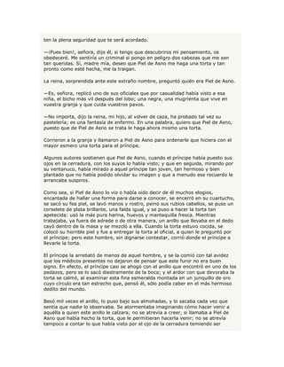ten la plena seguridad que te será acordado.

—¡Pues bien!, señora, dijo él, si tengo que descubriros mi pensamiento, os
obedeceré. Me sentiría un criminal si pongo en peligro dos cabezas que me son
tan queridas. Sí, madre mía, deseo que Piel de Asno me haga una torta y tan
pronto como esté hecha, me la traigan.

La reina, sorprendida ante este extraño nombre, preguntó quién era Piel de Asno.

—Es, señora, replicó uno de sus oficiales que por casualidad había visto a esa
niña, el bicho más vil después del lobo; una negra, una mugrienta que vive en
vuestra granja y que cuida vuestros pavos.

—No importa, dijo la reina, mi hijo, al volver de caza, ha probado tal vez su
pastelería; es una fantasía de enfermo. En una palabra, quiero que Piel de Asno,
puesto que de Piel de Asno se trata le haga ahora mismo una torta.

Corrieron a la granja y llamaron a Piel de Asno para ordenarle que hiciera con el
mayor esmero una torta para el príncipe.

Algunos autores sostienen que Piel de Asno, cuando el príncipe había puesto sus
ojos en la cerradura, con los suyos lo había visto; y que en seguida, mirando por
su ventanuco, había mirado a aquel príncipe tan joven, tan hermoso y bien
plantado que no había podido olvidar su imagen y que a menudo ese recuerdo le
arrancaba suspiros.

Como sea, si Piel de Asno lo vio o había oído decir de él muchos elogios,
encantada de hallar una forma para darse a conocer, se encerró en su cuartucho,
se sacó su fea piel, se lavó manos y rostro, peinó sus rubios cabellos, se puso un
corselete de plata brillante, una falda igual, y se puso a hacer la torta tan
apetecida: usó la más pura harina, huevos y mantequilla fresca. Mientras
trabajaba, ya fuera de adrede o de otra manera, un anillo que llevaba en el dedo
cayó dentro de la masa y se mezcló a ella. Cuando la torta estuvo cocida, se
colocó su horrible piel y fue a entregar la torta al oficial, a quien le preguntó por
el príncipe; pero este hombre, sin dignarse contestar, corrió donde el príncipe a
llevarle la torta.

El príncipe la arrebató de manos de aquel hombre, y se la comió con tal avidez
que los médicos presentes no dejaron de pensar que este furor no era buen
signo. En efecto, el príncipe casi se ahogó con el anillo que encontró en uno de los
pedazos, pero se lo sacó diestramente de la boca; y el ardor con que devoraba la
torta se calmó, al examinar esta fina esmeralda montada en un junquillo de oro
cuyo círculo era tan estrecho que, pensó él, sólo podía caber en el más hermoso
dedito del mundo.

Besó mil veces el anillo, lo puso bajo sus almohadas, y lo sacaba cada vez que
sentía que nadie lo observaba. Se atormentaba imaginando cómo hacer venir a
aquélla a quien este anillo le calzara; no se atrevía a creer, si llamaba a Piel de
Asno que había hecho la torta, que le permitieran hacerla venir; no se atrevía
tampoco a contar lo que había visto por el ojo de la cerradura temiendo ser
 