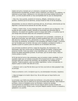 objeto de burla y tomado por un visionario; acosado por todos estos
pensamientos simultáneos, la fiebre volvió a aparecer con fuerza. Los médicos, no
sabiendo ya qué hacer, declararon a la reina que el príncipe estaba enfermo de
amor. La reina acudió donde su hijo acompañada del rey que se desesperaba.

—Hijo mío, hijo querido, exclamó el monarca, afligido, nómbranos a la que
quieres. Juramos que te la daremos, aunque fuese la más vil de las esclavas.

Abrazándolo, la reina le reiteró la promesa del rey. El príncipe, enternecido por las
lágrimas y caricias de los autores de sus días, les dijo:

—Padre y madre míos, no me propongo hacer una alianza que os disguste. Y en
prueba de esta verdad, añadió, sacando la esmeralda que escondía bajo la
cabecera, me casaré con aquella a quien le venga este anillo; y no parece que la
que tenga este precioso dedo sea una campesina ordinaria.

El rey y la reina tomaron el anillo, lo examinaron con curiosidad, y pensaron, al
igual que el príncipe, que este anillo no podía quedarle bien sino a una joven de
alta alcurnia. Entonces el rey, abrazando a su hijo y rogándole que sanara, salió,
hizo tocar los tambores, los pífanos y las trompetas por toda la ciudad, y anunciar
por los heraldos que no tenían más que venir al palacio a probarse el anillo; y
aquella a quien le cupiera justo se casaría con el heredero del trono.

Las princesas acudieron primero, luego las duquesas, las marquesas y las
baronesas; pero por mucho que se hubieran afinado los dedos, ninguna pudo
ponerse el anillo. Hubo que pasar a las modistillas que, con ser tan bonitas,
tenían los dedos demasiado gruesos. El príncipe, que se sentía mejor, hacía él
mismo probar el anillo.

Al fin les tocó el turno a las camareras, que no tuvieron mejor resultado. Ya no
quedaba nadie que no hubiese ensayado infructuosamente la joya, cuando el
príncipe pidió que vinieran las cocineras, las ayudantes, las cuidadoras de
rebaños. Todas acudieron, pero sus dedos regordetes; cortos y enrojecidos no
dejaron pasar el anillo más allá de la una.

—¿Hicieron venir a esa Piel de Asno que me hizo una torta en días pasados? dijo
el príncipe.

Todos se echaron a reír y le dijeron que no, era demasiado inmunda y repulsiva.

—¡Que la traigan en el acto! dijo el rey. No se dirá que yo haya hecho una
excepción.

La princesa; que había escuchado los tambores y los gritos de los heraldos, se
imaginó muy bien que su anillo era lo que provocaba este alboroto. Ella amaba al
príncipe y como el verdadero amor es timorato y carece de vanidad,
continuamente la asaltaba el temor de que alguna dama tuviese el dedo tan
menudo como el suyo. Sintió, pues, una gran alegría cuando vinieron a buscarla y
golpearon a su puerta.
 