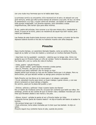 con una viuda muy hermosa que no le había dado hijos.

La princesa corrió a su encuentro; él la reconoció en el acto y la abrazó con una
gran ternura, antes que ella tuviera tiempo de echarse a sus pies. El rey y la reina
le presentaron a su hijo, a quien colmó de amistad. Las bodas se celebraron con
toda pompa imaginable. Los jóvenes esposos, poco sensibles a estas
magnificencias, sólo tenían ojos para ellos mismos.

El rey, padre del príncipe, hizo coronar a su hijo ese mismo día y, besándole la
mano, lo puso en el trono, pese a la resistencia de aquel hijo bien nacido; pero
había que obedecer.

Las fiestas de esta ilustre boda duraron cerca de tres meses y el amor de los dos
esposos todavía duraría si los dos no hubieran muerto cien años después.



                                   Pinocho
Hace mucho tiempo, un carpintero llamado Gepeto, como se sentía muy solo,
cogió de su taller un trozo de madera y construyó un muñeco llamado Pinocho.

–¡Qué bien me ha quedado! –exclamó–. Lástima que no tenga vida. Cómo me
gustaría que mi Pinocho fuese un niño de verdad. Tanto lo deseaba que un hada
fue hasta allí y con su varita dio vida al muñeco.

–¡Hola, padre! –saludó Pinocho.
–¡Eh! ¿Quién habla? –gritó Gepeto mirando a todas partes.
–Soy yo, Pinocho. ¿Es que ya no me conoces?
–¡Parece que estoy soñando! ¡Por fin tengo un hijo!
Gepeto pensó que aunque su hijo era de madera tenía que ir al colegio. Pero no
tenía dinero, así que decidió vender su abrigo para comprar los libros.

Salía Pinocho con los libros en la mano para ir al colegio y pensaba:
–Ya sé, estudiaré mucho para tener un buen trabajo y ganar dinero, y con ese
dinero compraré un buen abrigo a Gepeto.
De camino, pasó por la plaza del pueblo y oyó:

–¡Entren, señores y señoras! ¡Vean nuestro teatro de títeres!
Era un teatro de muñecos como él y se puso tan contento que bailó con ellos. Sin
embargo, pronto se dio cuenta de que no tenían vida y bailaban movidos por unos
hilos que llevaban atados a las manos y los pies.

–¡Bravo, bravo! –gritaba la gente al ver a Pinocho bailar sin hilos.
–¿Quieres formar parte de nuestro teatro? –le dijo el dueño del teatro al acabar la
función.
–No porque tengo que ir al colegio.
–Pues entonces, toma estas monedas por lo bien que has bailado –le dijo un
señor.
Pinocho siguió muy contento hacia el cole, cuando de pronto:
 