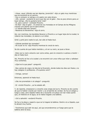 –¡Vaya, vaya! ¿Dónde vas tan deprisa, jovencito? –dijo un gato muy mentiroso
que se encontró en el camino.
–Voy a comprar un abrigo a mi padre con este dinero.
–¡Oh, vamos! –exclamó el zorro que iba con el gato–. Eso es poco dinero para un
buen abrigo. ¿No te gustaría tener más?
–Sí, pero ¿cómo? –contestó Pinocho.
–Es fácil –dijo el gato–. Si entierras tus monedas en el Campo de los Milagros
crecerá una planta que te dará dinero.
–¿Y dónde está ese campo?
–Nosotros te llevaremos –dijo el zorro.

Así, con mentiras, los bandidos llevaron a Pinocho a un lugar lejos de la ciudad, le
robaron las monedas y le ataron a un árbol.

Gritó y gritó pero nadie le oyó, tan sólo el Hada Azul.

–¿Dónde perdiste las monedas?
–Al cruzar el río –dijo Pinocho mientras le crecía la nariz.

Se dio cuenta de que había mentido y, al ver su nariz, se puso a llorar.

–Esta vez tu nariz volverá a ser como antes, pero te crecerá si vuelves a mentir –
dijo el Hada Azul.

Así, Pinocho se fue a la ciudad y se encontró con unos niños que reían y saltaban
muy contentos.

–¿Qué es lo que pasa? –preguntó.

–Nos vamos de viaje a la Isla de la Diversión, donde todos los días son fiesta y no
hay colegios ni profesores. ¿Te quieres venir?

–¡Venga, vamos!

Entonces, apareció el Hada Azul.

–¿No me prometiste ir al colegio? –preguntó.

–Sí –mintió Pinocho–, ya he estado allí.

Y, de repente, empezaron a crecerle unas orejas de burro. Pinocho se dio cuenta
de que le habían crecido por mentir y se arrepintió de verdad. Se fue al colegio y
luego a casa, pero Gepeto había ido a buscarle a la playa con tan mala suerte
que, al meterse en el agua, se lo había tragado una ballena.

–¡Iré a salvarle! –exclamó Pinocho.

Se fue a la playa y esperó a que se lo tragara la ballena. Dentro vio a Gepeto, que
le abrazó muy fuerte.

–Tendremos que salir de aquí, así que encenderemos un fuego para que la
ballena abra la boca.
 