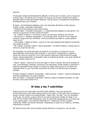 elección.

El pescador estaba extremadamente afligido, no tanto por sí mismo, como a causa de
sus tres hijos ,y la forma de mi muerte, te conjuro, por el gran nombre que estaba
grabado sobre el sello del profeta Salomón, hijo de David, a contestarme verazmente
la pregunta que voy a hacerte.

El Genio, encontrándose obligado a dar una respuesta afirmativa a este conjuro,
tembló. Luego, respondió al pescador:
—Pregunta lo que quieras, pero hazlo pronto.
—Deseo saber —consultó el pescador—, si efectivamente estabas en este jarrón. ¿Te
atreves a jurarlo por el gran nombre de Dios?
—Sí —replicó el Genio—, me atrevo a jurar, por ese gran nombre, que así era.
—De buena e —contestó el pescador— no te puedo creer. El jarrón no es capaz de
contener ninguno de tus miembros. ¿Cómo es posible que todo tu cuerpo pudiera
yacer en él?
—¿Es posible —replicó el Genio— que tú no me creas después del solemne juramento
que acabo de hacer?
—En verdad, no puedo creerte —dijo el pescador—. Ni podré creerte, a menos que tú
entres en el jarrón otra vez.

De inmediato, el cuerpo del Genio se disolvió y se cambio a sí mismo en humo,
extendiéndose como antes sobre la playa. Y, por último, recogiéndose, empezó a
entrar de nuevo en el jarrón, en lo cual continuó hasta que ninguna porción quedó
afuera. Apresuradamente, el pescador cogió la cubierta de plomo y con gran rapidez la
volvió a colocar sobre el ron.

—Genio —gritó—, ahora es tu turno de rogar mi favor y ayuda. Pero yo te arrojaré al
mar, d encontrabas. Después, construiré una casa playa, donde residiré y advertiré a
todos los pescadores que vengan a arrojar sus redes, para que se de un Genio tan
malvado como tú, que has hecho juramento de matar a la persona que te ponga e
libertad.

El Genio empezó a implorar al pescador —Abre el jarrón —decía—; dame la libertad te
prometo satisfacerte a tu entero agrado.
Eres un traidor —respondió el pescado. volvería a estar en peligro de perder mi vida,
tan loco como para confiar en ti.



                       El lobo y las 7 cabritillas
Érase una vez una vieja cabra que tenía siete cabritas, a las que quería tan
tiernamente como una madre puede querer a sus hijos. Un día quiso salir al bosque a
buscar comida y llamó a sus pequeñuelas. ―Hijas mías,‖ les dijo, ―me voy al bosque;
mucho ojo con el lobo, pues si entra en la casa os devorará a todas sin dejar ni un
pelo. El muy bribón suele disfrazarse, pero lo conoceréis enseguida por su bronca voz
y sus negras patas.‖ Las cabritas respondieron: ―Tendremos mucho cuidado,
madrecita. Podéis marcharos tranquila.‖ Despidióse la vieja con un balido y, confiada,
emprendió su camino.

No había transcurrido mucho tiempo cuando llamaron a la puerta y una voz dijo:
 