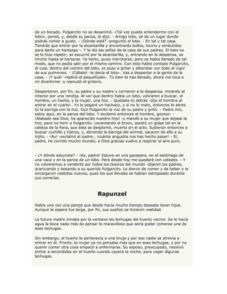 de un bocado. Pulgarcito no se desanimó. «Tal vez pueda entenderme con el
lobo», pensó, y, desde su panza, le dijo: - Amigo lobo, sé de un lugar donde
podrás comer a gusto. - ¿Dónde está? -preguntó el lobo. - En tal y tal casa.
Tendrás que entrar por la alcantarilla y encontrarás bollos, tocino y embutidos
para darte un hartazgo -. Y le dio las señas de la casa de sus padres. El lobo no
se lo hizo repetir; se escurrió por la alcantarilla, y, entrando en la despensa, se
hinchó hasta el hartarse. Ya harto, quiso marcharse; pero se había llenado de tal
modo, que no podía salir por el mismo camino. Con esto había contado Pulgarcito,
el cual, dentro del vientre del lobo, se puso a gritar y alborotar con todo el vigor
de sus pulmones. - ¡Cállate! -le decía el lobo-. Vas a despertar a la gente de la
casa. - ¡Y qué! -replicó el pequeñuelo-. Tú bien te has llenado, ahora me toca a
mí divertirme -y reanudó el griterío.

Despertaron, por fin, su padre y su madre y corrieron a la despensa, mirando al
interior por una rendija. Al ver que dentro había un lobo, volvieron a buscar, el
hombre, un hacha, y la mujer, una hoz. - Quédate tú detrás -dijo el hombre al
entrar en el cuarto-. Yo le pegaré un hachazo, y si no lo mato, entonces le abres
tú la barriga con la hoz. Oyó Pulgarcito la voz de su padre y gritó: - Padre mío,
estoy aquí, en la panza del lobo. Y exclamó entonces el hombre, gozoso: -
¡Alabado sea Dios, ha aparecido nuestro hijo! -y mandó a su mujer que dejase la
hoz, para no herir a Pulgarcito. Levantando el brazo, asestó un golpe tal en la
cabeza de la fiera, que ésta se desplomó, muerta en el acto. Subieron entonces a
buscar cuchillo y tijeras, y, abriendo la barriga del animal, sacaron de ella a su
hijito. - ¡Ay! -exclamó el padre-, ¡cuánta angustia nos has hecho pasar! - Sí,
padre, he corrido mucho mundo; a Dios gracias vuelvo a respirar el aire puro.


- ¿Y dónde estuviste? - ¡Ay, padre! Estuve en una gazapera, en el estómago de
una vaca y en la panza de un lobo. Pero desde hoy me quedaré con ustedes. - Y
no volveremos a venderte por todos los tesoros del mundo -dijeron los padres,
acariciando y besando a su querido Pulgarcito. Le dieron de comer y de beber y le
encargaron vestidos nuevos, pues los que llevaba se habían estropeado durante
sus correrías.



                                  Rapunzel
Había una vez una pareja que desde hacía mucho tiempo deseaba tener hijos.
Aunque la espera fue larga, por fin, sus sueños se hicieron realidad.

La futura madre miraba por la ventana las lechugas del huerto vecino. Se le hacía
agua la boca nada más de pensar lo maravilloso que sería poder comerse una de
esas lechugas.

Sin embargo, el huerto le pertenecía a una bruja y por eso nadie se atrevía a
entrar en él. Pronto, la mujer ya no pensaba más que en esas lechugas, y por no
querer comer otra cosa empezó a enfermarse. Su esposo, preocupado, resolvió
entrar a escondidas en el huerto cuando cayera la noche, para coger algunas
lechugas.
 