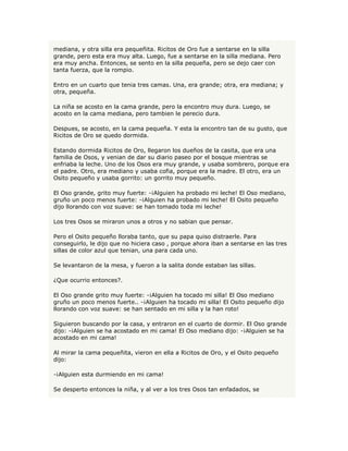mediana, y otra silla era pequeñita. Ricitos de Oro fue a sentarse en la silla
grande, pero esta era muy alta. Luego, fue a sentarse en la silla mediana. Pero
era muy ancha. Entonces, se sento en la silla pequeña, pero se dejo caer con
tanta fuerza, que la rompio.

Entro en un cuarto que tenia tres camas. Una, era grande; otra, era mediana; y
otra, pequeña.

La niña se acosto en la cama grande, pero la encontro muy dura. Luego, se
acosto en la cama mediana, pero tambien le perecio dura.

Despues, se acosto, en la cama pequeña. Y esta la encontro tan de su gusto, que
Ricitos de Oro se quedo dormida.

Estando dormida Ricitos de Oro, llegaron los dueños de la casita, que era una
familia de Osos, y venian de dar su diario paseo por el bosque mientras se
enfriaba la leche. Uno de los Osos era muy grande, y usaba sombrero, porque era
el padre. Otro, era mediano y usaba cofia, porque era la madre. El otro, era un
Osito pequeño y usaba gorrito: un gorrito muy pequeño.

El Oso grande, grito muy fuerte: -¡Alguien ha probado mi leche! El Oso mediano,
gruño un poco menos fuerte: -¡Alguien ha probado mi leche! El Osito pequeño
dijo llorando con voz suave: se han tomado toda mi leche!

Los tres Osos se miraron unos a otros y no sabian que pensar.

Pero el Osito pequeño lloraba tanto, que su papa quiso distraerle. Para
conseguirlo, le dijo que no hiciera caso , porque ahora iban a sentarse en las tres
sillas de color azul que tenian, una para cada uno.

Se levantaron de la mesa, y fueron a la salita donde estaban las sillas.

¿Que ocurrio entonces?.

El Oso grande grito muy fuerte: -¡Alguien ha tocado mi silla! El Oso mediano
gruño un poco menos fuerte.. -¡Alguien ha tocado mi silla! El Osito pequeño dijo
llorando con voz suave: se han sentado en mi silla y la han roto!

Siguieron buscando por la casa, y entraron en el cuarto de dormir. El Oso grande
dijo: -¡Alguien se ha acostado en mi cama! El Oso mediano dijo: -¡Alguien se ha
acostado en mi cama!

Al mirar la cama pequeñita, vieron en ella a Ricitos de Oro, y el Osito pequeño
dijo:

-¡Alguien esta durmiendo en mi cama!

Se desperto entonces la niña, y al ver a los tres Osos tan enfadados, se
 