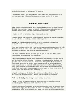 asustotanto, que dio un salto y salio de la cama.

Como estaba abierta una ventana de la casita, salto`por ella Ricitos de Oro, y
corrio sin parar por el bosque hasta que encontro el camino de su casa.




                          Simbad el marino
Hace muchos, muchísmos años, en la ciudad de Bagdag vivía un joven llamado
Simbad. Era muy pobre y, para ganarse la vida, se veía obligado a transportar
pesados fardos, por lo que se le conocía como Simbad el Cargador.

- ¡Pobre de mí! -se lamentaba- ¡qué triste suerte la mía!

Quiso el destino que sus quejas fueran oídas por el dueño de una hermosa casa,
el cual ordenó a un criado que hiciera entrar al joven.

A través de maravillosos patios llenos de flores, Simbad el Cargador fue
conducido hasta una sala de grandes dimensiones.

En la sala estaba dispuesta una mesa llena de las más exóticas viandas y los más
deliciosos vinos. En torno a ella había sentadas varias personas, entre las que
destacaba un anciano, que habló de la siguiente manera:

-Me llamo Simbad el Marino. No creas que mi vida ha sido fácil. Para que lo
comprendas, te voy a contar mis aventuras...

" Aunque mi padre me dejó al morir una fortuna considerable; fue tanto lo que
derroché que, al fin, me vi pobre y miserable. Entonces vendí lo poco que me
quedaba y me embarqué con unos mercaderes. Navegamos durante semanas,
hasta llegar a una isla. Al bajar a tierra el suelo tembló de repente y salimos
todos proyectados: en realidad, la isla era una enorme ballena. Como no pude
subir hasta el barco, me dejé arrastrar por las corrientes agarrado a una tabla
hasta llegar a una playa plagada de palmeras. Una vez en tierra firme, tomé el
primer barco que zarpó de vuelta a Bagdag..."

L legado a este punto, Simbad el Marino interrumpió su relato. Le dio al
muchacho 100 monedas de oro y le rogó que volviera al día siguiente.

Así lo hizo Simbad y el anciano prosiguió con sus andanzas...

" Volví a zarpar. Un día que habíamos desembarcado me quedé dormido y,
cuando desperté, el barco se había marchado sin mí.

L legué hasta un profundo valle sembrado de diamantes. Llené un saco con todos
los que pude coger, me até un trozo de carne a la espalda y aguardé hasta que
un águila me eligió como alimento para llevar a su nido, sacándome así de aquel
 