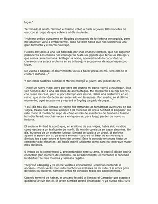 lugar."

Terminado el relato, Simbad el Marino volvió a darle al joven 100 monedas de
oro, con el ruego de que volviera al día siguiente...

"Hubiera podido quedarme en Bagdag disfrutando de la fortuna conseguida, pero
me aburría y volví a embarcarme. Todo fue bien hasta que nos sorprendió una
gran tormenta y el barco naufragó.

Fuimos arrojados a una isla habitada por unos enanos terribles, que nos cogieron
prisioneros. Los enanos nos condujeron hasta un gigante que tenía un solo ojo y
que comía carne humana. Al llegar la noche, aprovechando la oscuridad, le
clavamos una estaca ardiente en su único ojo y escapamos de aquel espantoso
lugar.

De vuelta a Bagdag, el aburrimiento volvió a hacer presa en mí. Pero esto te lo
contaré mañana..."

Y con estas palabras Simbad el Marino entregó al joven 100 piezas de oro.

"Inicié un nuevo viaje, pero por obra del destino mi barco volvió a naufragar. Esta
vez fuimos a dar a una isla llena de antropófagos. Me ofrecieron a la hija del rey,
con quien me casé, pero al poco tiempo ésta murió. Había una costumbre en el
reino: que el marido debía ser enterrado con la esposa. Por suerte, en el último
momento, logré escaparme y regresé a Bagdag cargado de joyas..."

Y así, día tras día, Simbad el Marino fue narrando las fantásticas aventuras de sus
viajes, tras lo cual ofrecía siempre 100 monedas de oro a Simbad el Cargador. De
este modo el muchacho supo de cómo el afán de aventuras de Simbad el Marino
le había llevado muchas veces a enriquecerse, para luego perder de nuevo su
fortuna.

El anciano Simbad le contó que, en el último de sus viajes, había sido vendido
como esclavo a un traficante de marfil. Su misión consistía en cazar elefantes. Un
día, huyendo de un elefante furioso, Simbad se subió a un árbol. El elefante
agarró el tronco con su poderosa trompa y sacudió el árbol de tal modo que
Simbad fue a caer sobre el lomo del animal. Éste le condujo entonces hasta un
cementerio de elefantes; allí había marfil suficiente como para no tener que matar
más elefantes.

S imbad así lo comprendió y, presentándose ante su amo, le explicó dónde podría
encontrar gran número de colmillos. En agradecimiento, el mercader le concedió
la libertad y le hizo muchos y valiosos regalos.

"Regresé a Bagdag y ya no he vuelto a embarcarme -continuó hablando el
anciano-. Como verás, han sido muchos los avatares de mi vida. Y si ahora gozo
de todos los placeres, también antes he conocido todos los padecimientos."

Cuando terminó de hablar, el anciano le pidió a Simbad el Cargador que aceptara
quedarse a vivir con él. El joven Simbad aceptó encantado, y ya nunca más, tuvo
 
