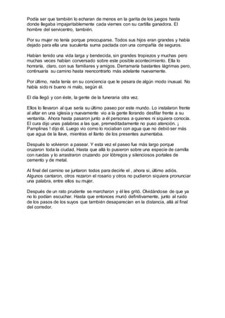 Podía ser que también lo echaran de menos en la garita de los juegos hasta
donde llegaba impajaritablemente cada viernes con su cartilla ganadora. El
hombre del servicentro, también.
Por su mujer no tenía porque preocuparse. Todos sus hijos eran grandes y había
dejado para ella una suculenta suma pactada con una compañía de seguros.
Habían tenido una vida larga y bendecida, sin grandes tropiezos y muchas pero
muchas veces habían conversado sobre este posible acontecimiento. Ella lo
honraría, claro, con sus familiares y amigos. Derramaría bastantes lágrimas pero,
continuaría su camino hasta reencontrarlo más adelante nuevamente.
Por último, nada tenía en su conciencia que le pesara de algún modo inusual. No
había sido ni bueno ni malo, según él.
El día llegó y con éste, la gente de la funeraria otra vez.
Ellos lo llevaron al que sería su último paseo por este mundo. Lo instalaron frente
al altar en una iglesia y nuevamente vio a la gente llorando desfilar frente a su
ventanita. Ahora hasta pasaron junto a él personas a quienes ni siquiera conocía.
El cura dijo unas palabras a las que, premeditadamente no puso atención. ¡
Pamplinas ! dijo él. Luego vio como lo rociaban con agua que no debió ser más
que agua de la llave, mientras el llanto de los presentes aumentaba.
Después lo volvieron a pasear. Y esta vez el paseo fue más largo porque
cruzaron toda la ciudad. Hasta que allá lo pusieron sobre una especie de camilla
con ruedas y lo arrastraron cruzando por lóbregos y silenciosos portales de
cemento y de metal.
Al final del camino se juntaron todos para decirle el , ahora si, último adiós.
Algunos cantaron, otros rezaron el rosario y otros no pudieron siquiera pronunciar
una palabra, entre ellos su mujer.
Después de un rato prudente se marcharon y él les gritó. Olvidándose de que ya
no lo podían escuchar. Hasta que entonces murió definitivamente, junto al ruido
de los pasos de los suyos que también desaparecían en la distancia, allá al final
del corredor.
 