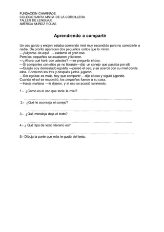 FUNDACIÓN CHAMINADE
COLEGIO SANTA MARÍA DE LA CORDILLERA
TALLER DE LENGUAJE
AMÉRICA MUÑOZ ROJAS
Aprendiendo a compartir
Un oso gordo y enojón estaba comiendo miel muy escondido para no convidarle a
nadie. De pronto aparecen dos pequeños ositos que lo miran.
—¡Váyanse de aquí! —exclamó el gran oso.
Pero los pequeños se asustaron y lloraron.
—¿Ahora qué haré con ustedes? —se preguntó el oso.
—Si compartes con ellos ya no llorarán—dijo un conejo que pasaba por allí.
—Quizás soy demasiado egoísta —pensó el oso, y se acercó con su miel donde
ellos. Sonrieron los tres y después juntos jugaron.
—Ser egoísta es malo, hay que compartir —dijo el oso y siguió jugando.
Cuando el sol se escondió, los pequeños fueron a su casa.
—Hasta mañana —le dijeron, y el oso se acostó sonriendo.
1.- ¿Cómo es el oso que tenía la miel?
……………………………………………………………………………………..
2.- ¿Qué le aconseja el conejo?
…………………………………………………………………………………….
3.- ¿Qué moraleja deja el texto?
……………………………………………………………………………………..
4.- ¿ Qué tipo de texto literario es?
……………………………………………………………………………………….
5.- Dibuja la parte que más te gustó del texto.
 