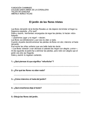 FUNDACIÓN CHAMINADE
COLEGIO SANTA MARÍA DE LA CORDILLERA
TALLER DE LENGUAJE
AMÉRICA MUÑOZ ROJAS
El jardín de las flores tristes
Las flores del jardín de la familia Rosales un día dejaron de brindar al hogar su
fragancia exquisita. ¿Por qué?
Dalia y Jazmín, hermanitas encargadas de regar las plantas, lo hacían refun-
fuñando:
—¡Queremos jugar y no regar! —decían.
Las flores se entristecieron y por eso no olían a nada.
Cuando el padre decidió arrancar las plantas de flores sin olor, intervino el hada
del jardín.
Esa noche las niñas soñaron que una bella hada les decía:
—Las flores volverán a ser olorosas si ustedes las riegan con alegría y amor—.
Al día siguiente el padre fue a eliminar las plantas, pero notó con alegría que el
jardín era otra vez fragante.
Dalia y Jazmín lo regaban cantando.
1.- ¿Qué piensas tú que significa “refunfuñar”?
………………………………………………………………………………………….
2.- ¿Por qué las flores no olían nada?
………………………………………………………………………………………….
3.- ¿Cómo intervino el hada del jardín?
……………………………………………………………………………………………
4.- ¿Qué enseñanza deja el texto?
…………………………………………………………………………………………….
5.- Dibuja las flores del jardín.
 