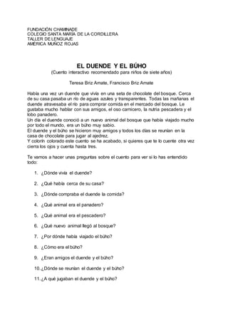 FUNDACIÓN CHAMINADE
COLEGIO SANTA MARÍA DE LA CORDILLERA
TALLER DE LENGUAJE
AMÉRICA MUÑOZ ROJAS
EL DUENDE Y EL BÚHO
(Cuento interactivo recomendado para niños de siete años)
Teresa Briz Amate, Francisco Briz Amate
Había una vez un duende que vivía en una seta de chocolate del bosque. Cerca
de su casa pasaba un río de aguas azules y transparentes. Todas las mañanas el
duende atravesaba el río para comprar comida en el mercado del bosque. Le
gustaba mucho hablar con sus amigos, el oso carnicero, la nutria pescadera y el
lobo panadero.
Un día el duende conoció a un nuevo animal del bosque que había viajado mucho
por todo el mundo, era un búho muy sabio.
El duende y el búho se hicieron muy amigos y todos los días se reunían en la
casa de chocolate para jugar al ajedrez.
Y colorín colorado este cuento se ha acabado, si quieres que te lo cuente otra vez
cierra los ojos y cuenta hasta tres.
Te vamos a hacer unas preguntas sobre el cuento para ver si lo has entendido
todo:
1. ¿Dónde vivía el duende?
2. ¿Qué había cerca de su casa?
3. ¿Dónde compraba el duende la comida?
4. ¿Qué animal era el panadero?
5. ¿Qué animal era el pescadero?
6. ¿Qué nuevo animal llegó al bosque?
7. ¿Por dónde había viajado el búho?
8. ¿Cómo era el búho?
9. ¿Eran amigos el duende y el búho?
10.¿Dónde se reunían el duende y el búho?
11.¿A qué jugaban el duende y el búho?
 