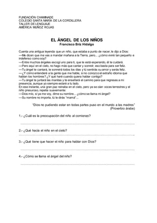 FUNDACIÓN CHAMINADE
COLEGIO SANTA MARÍA DE LA CORDILLERA
TALLER DE LENGUAJE
AMÉRICA MUÑOZ ROJAS
EL ÁNGEL DE LOS NIÑOS
Francisco Briz Hidalgo
Cuenta una antigua leyenda que un niño, que estaba a punto de nacer, le dijo a Dios:
—Me dicen que me vas a mandar mañana a la Tierra, pero... ¿cómo viviré tan pequeño e
indefenso como soy?
—Entre muchos ángeles escogí uno para ti, que te está esperando, él te cuidará.
—Pero aquí en el cielo, no hago más que cantar y sonreír; eso basta para ser feliz.
—Tu ángel te cantará, te sonreirá todos los días y tú sentirás su amor y serás feliz.
—¿Y cómo entenderé a la gente que me hable, si no conozco el extraño idioma que
hablan los hombres? ¿Y qué haré cuando quiera hablar contigo?
—Tu ángel te juntará las manitas y te enseñará el camino para que regreses a mi
presencia, aunque yo siempre estaré a tu lado.
En ese instante, una gran paz reinaba en el cielo, pero ya se oían voces terrestres y el
niño presuroso, repetía suavemente:
—Dios mío, si ya me voy, dime su nombre... ¿cómo se llama mi ángel?
—Su nombre no importa, tú le dirás “mamá”...
“Dios no pudiendo estar en todas partes puso en el mundo a las madres”
(Proverbio árabe)
1.- ¿Cuál es la preocupación del niño al comienzo?
………………………………………………………………………………………………
2.- ¿Qué hacía el niño en el cielo?
………………………………………………………………………………………………..
3.- ¿Qué tiene que hacer el niño para hablar con Dios?
………………………………………………………………………………………………
4.- ¿Cómo se llama el ángel del niño?
………………………………………………………………………………………………
 