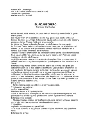 FUNDACIÓN CHAMINADE
COLEGIO SANTA MARÍA DE LA CORDILLERA
TALLER DE LENGUAJE
AMÉRICA MUÑOZ ROJAS
EL PICAPEDRERO
Francisco Briz Hidalgo
Había una vez, hace muchos, muchos años un reino muy bonito donde la gente
era muy feliz.
Los Reyes vivían en un castillo de piedra muy grande que estaba junto a un
bosque de olmos y a un lago de tranquilas aguas azules dónde se podía pescar y
pasear en barca. Al oeste había una gran montaña.
La hija de los Reyes se llamaba Teresa y era la Princesa de este cuento.
La Princesa Teresa salía todos los días a dar un paseo por los alrededores del
castillo. Un día conoció a un picapedrero llamado Pedro que trabajaba en la
cantera que estaba en la falda de la montaña.
Teresa y Pedro se enamoraron, se prometieron amor eterno y decidieron casarse.
Pero cuando el Rey se enteró que su hija quería casarse con Pedro se enfadó
muchísimo y le dijo a la Princesa:
—¡Mi hija no puede casarse con un simple picapedrero! Una princesa como tú
debería casarse con alguien muy poderoso, ¡con la persona más poderosa de la
Tierra!
Entonces el rey mandó llamar a todos los sabios de su reino y les pidió que
estudiaran quién era el más poderoso del Mundo. Los sabios se encerraron en
una habitación del castillo durante siete días y siete noches y pensaron y pensa-
ron hasta que descubrieron quién era la persona más poderosa del Universo.
—Majestad, le dijo el sabio más anciano al Rey, el Consejo de sabios se ha
reunido durante siete días y siete noches y ha llegado a la conclusión que el más
poderoso del Universo es el Sol, porque con sus rayos nos da luz y calienta toda
la tierra para que podamos vivir.
Dijo el rey:
—Tenéis razón parece que el Sol es el ser más poderoso.
Y ordenó con voz potente:
—¡Que venga el Sol!
Mandaron llamar al Sol y el rey le dijo:
—Sol, te he mandado llamar porque me han dicho que tú eres la persona más
poderosa de la Tierra y quiero que te cases con mi hija la Princesa Teresa.
Entonces el Sol contestó:
—Majestad muchas gracias por tu ofrecimiento, sería para mí un honor casarme
con tu hija, pero hay alguien que es más poderoso que yo.
Y dijo el Rey:
—¿Quién es más poderoso que el Sol?
—La Nube, contestó el Sol, porque cuando se pone delante no deja pasar mis
rayos.
Entonces dijo el Rey:
 