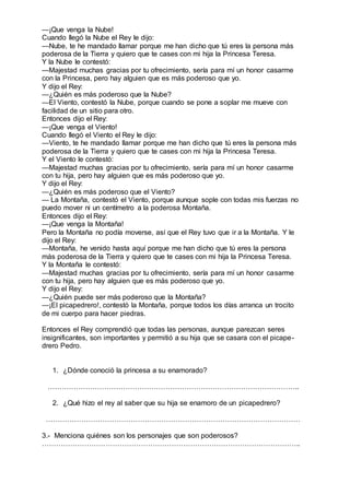 —¡Que venga la Nube!
Cuando llegó la Nube el Rey le dijo:
—Nube, te he mandado llamar porque me han dicho que tú eres la persona más
poderosa de la Tierra y quiero que te cases con mi hija la Princesa Teresa.
Y la Nube le contestó:
—Majestad muchas gracias por tu ofrecimiento, sería para mí un honor casarme
con la Princesa, pero hay alguien que es más poderoso que yo.
Y dijo el Rey:
—¿Quién es más poderoso que la Nube?
—El Viento, contestó la Nube, porque cuando se pone a soplar me mueve con
facilidad de un sitio para otro.
Entonces dijo el Rey:
—¡Que venga el Viento!
Cuando llegó el Viento el Rey le dijo:
—Viento, te he mandado llamar porque me han dicho que tú eres la persona más
poderosa de la Tierra y quiero que te cases con mi hija la Princesa Teresa.
Y el Viento le contestó:
—Majestad muchas gracias por tu ofrecimiento, sería para mí un honor casarme
con tu hija, pero hay alguien que es más poderoso que yo.
Y dijo el Rey:
—¿Quién es más poderoso que el Viento?
— La Montaña, contestó el Viento, porque aunque sople con todas mis fuerzas no
puedo mover ni un centímetro a la poderosa Montaña.
Entonces dijo el Rey:
—¡Que venga la Montaña!
Pero la Montaña no podía moverse, así que el Rey tuvo que ir a la Montaña. Y le
dijo el Rey:
—Montaña, he venido hasta aquí porque me han dicho que tú eres la persona
más poderosa de la Tierra y quiero que te cases con mi hija la Princesa Teresa.
Y la Montaña le contestó:
—Majestad muchas gracias por tu ofrecimiento, sería para mí un honor casarme
con tu hija, pero hay alguien que es más poderoso que yo.
Y dijo el Rey:
—¿Quién puede ser más poderoso que la Montaña?
—¡El picapedrero!, contestó la Montaña, porque todos los días arranca un trocito
de mi cuerpo para hacer piedras.
Entonces el Rey comprendió que todas las personas, aunque parezcan seres
insignificantes, son importantes y permitió a su hija que se casara con el picape-
drero Pedro.
1. ¿Dónde conoció la princesa a su enamorado?
……………………………………………………………………………………………..
2. ¿Qué hizo el rey al saber que su hija se enamoro de un picapedrero?
………………………………………………………………………………………………
3.- Menciona quiénes son los personajes que son poderosos?
………………………………………………………………………………………………..
 