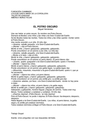 FUNDACIÓN CHAMINADE
COLEGIO SANTA MARÍA DE LA CORDILLERA
TALLER DE LENGUAJE
AMÉRICA MUÑOZ ROJAS
EL POTRO OSCURO
Miguel Hernández
Una vez había un potro oscuro. Su nombre era Potro-Oscuro.
Siempre se llevaba a los niños y las niñas a la Gran Ciudad del Sueño.
Se les llevaba todas las noches. Todos los niños y las niñas querían montar sobre
el Potro-Oscuro.
Una noche encontró a un niño. El niño dijo:
—Llévame, caballo pequeño, a la Gran-Ciudad-del-Sueño.
—¡Monta! —dijo el Potro-Oscuro.
Montó el niño, y fueron galopando, galopando, galopando.
Pronto encontraron en el camino a una niña. La niña dijo:
—Llévame, caballo pequeño, a la Gran-Ciudad-del-Sueño.
—Monta a mi lado —dijo el niño.
Montó la niña, y fueron galopando, galopando, galopando.
Pronto encontraron en el camino un perro blanco. El perro blanco dijo:
—¡Guado, guado, guaguado! a la Gran-Ciudad-del-Sueño quiero ir montado.
—¡Monta! —dijeron los niños.
Montó el perro blanco, y fueron galopando, galopando, galopando.
Pronto encontraron en el camino una gatita negra. La gatita negra dijo:
—¡Miaumido, miaumido, miaumido! a la gran-Ciudad-del-Sueño quiero ir, que ya
ha oscurecido.
—¡Monta! —dijeron los niños y el perro blanco.
Montó la gatita negra, y fueron galopando, galopando, galopando.
Pronto encontraron en el camino una ardilla gris. La ardilla gris dijo:
—Llévenme ustedes, por favor, a la Gran-Ciudad-del-Sueño, donde no hay pena
ni dolor.
—¡Monta! —dijeron los niños, el perro blanco y la gatita negra.
Montó la ardilla gris, y fueron galopando, galopando, galopando.
Galopando y galopando, hicieron leguas y leguas de camino. Todos eran muy
felices. Todos cantaban y cantaban y cantaban. El niño dijo:
—¡Deprisa, deprisa!, ¡Potro-Oscuro, ve más deprisa!
Pero el Potro-Oscuro no podía ir deprisa. El Potro-Oscuro iba despacio, despacio,
despacio.
Había llegado a la Gran-Ciudad-del-Sueño. Los niños, el perro blanco, la gatita
negra y la ardilla gris estaban dormidos.
Todos estaban dormidos al llegar el Potro-Oscuro a la Gran-Ciudad-del-Sueño.
Trabajo Grupal
Inventa cinco preguntas con sus respuestas del texto.
 