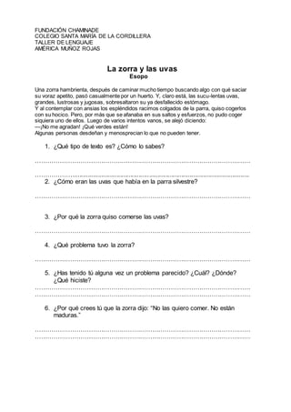 FUNDACIÓN CHAMINADE
COLEGIO SANTA MARÍA DE LA CORDILLERA
TALLER DE LENGUAJE
AMÉRICA MUÑOZ ROJAS
La zorra y las uvas
Esopo
Una zorra hambrienta, después de caminar mucho tiempo buscando algo con qué saciar
su voraz apetito, pasó casualmente por un huerto. Y, claro está, las sucu-lentas uvas,
grandes, lustrosas y jugosas, sobresaltaron su ya desfallecido estómago.
Y al contemplar con ansias los espléndidos racimos colgados de la parra, quiso cogerlos
con su hocico. Pero, por más que se afanaba en sus saltos y esfuerzos, no pudo coger
siquiera uno de ellos. Luego de varios intentos vanos, se alejó diciendo:
—¡No me agradan! ¡Qué verdes están!
Algunas personas desdeñan y menosprecian lo que no pueden tener.
1. ¿Qué tipo de texto es? ¿Cómo lo sabes?
……………………………………………………………………………………………
………………........................................................................................................
2. ¿Cómo eran las uvas que había en la parra silvestre?
……………………………………………………………………………………………
3. ¿Por qué la zorra quiso comerse las uvas?
……………………………………………………………………………………………
4. ¿Qué problema tuvo la zorra?
……………………………………………………………………………………………
5. ¿Has tenido tú alguna vez un problema parecido? ¿Cuál? ¿Dónde?
¿Qué hiciste?
……………………………………………………………………………………………
……………………………………………………………………………………………
6. ¿Por qué crees tú que la zorra dijo: “No las quiero comer. No están
maduras.”
……………………………………………………………………………………………
……………………………………………………………………………………………
 
