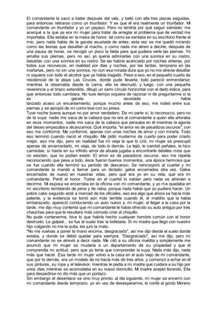 El comandante la sacó a bailar después del vals, y bailó con ella tres piezas seguidas,
para entonces retirarse como un triunfador. Y es que él era realmente un triunfador. Mi
comandante un triunfador y yo un payaso. Pero no tendría por qué seguir siéndolo: me
acerqué a la que ya era mi mujer para tratar de arreglar el problema que de verdad me
importaba. Ella estaba en la mesa de honor, tal como se sentaba en su escritorio frente al
mío, pero nada había de la gacela asustada de antes; esta vez se me quedó mirando
como las leonas que desafían al macho, y como nada me atreví a decirle, después de
una pausa de horas, se recogió un poco la falda para que pudiera verle las piernas. Yo
amaba sus piernas, pero no así, yo quería admirarlas con una sonrisa en su rostro,
besarlas con una sonrisa en su rostro. Se las habría acariciado por noches enteras, por
todos sus recovecos; en realidad por días y noches, por las tardes, temprano en las
mañanas, pero no sin una sonrisa, no con esa mirada dura que yo no me atrevía desafiar
ni siquiera con todo el alcohol que ya había tragado. Pese a eso, en el pequeño cuarto de
residencial de la playa Las Cruces, donde pude llevarla, todo pareció enmendarse:
mientras la observaba desde la cama, ella se desnudó, y luego, con una pequeña
reverencia y el brazo extendido, dibujó un semi círculo horizontal con el dedo índice, para
que entonces todo cambiara. No tuve tiempo siquiera de razonar ni de preguntarme si la
ex gacela asustada había
lanzado acaso un encantamiento, porque mucho antes de eso, me rodeó entre sus
piernas y se apropió de mí como boa con su presa.
Tuve noche buena aunque no por amor verdadero. De mi parte sí, lo reconozco, pero no
de la suya: nadie me saca de la cabeza que no era al comandante a quien ella añoraba
en esos momentos, nadie me saca de la cabeza que pensaba en él mientras la agonía
del deseo empezaba a alcanzarnos. Qué importa, "el amor es de pasadizos oscuros", con
eso me conformé. Me conformé, apenas con unas noches de amor y con mirarla. Todo
eso terminó cuando nació el chiquillo. Me pidió mudarme de cuarto para poder criarlo
mejor, eso me dijo, pero en realidad fue mi vieja la que lo crió, mi mujer se preocupó
apenas de amamantarlo, mi vieja, de todo lo demás. Le tejió, le cambió pañales, le hizo
camisitas; si hasta en su infinito amor de abuela jugaba a encontrarle detalles míos que
no existían, que no podían existir. El amor es de pasadizos oscuros, eso me repetía
reconociendo que pese a todo, ésos fueron buenos momentos, una época hermosa que
se fue cuando ella terminó su período de descanso. Se reincorporó al cuartel y mi
comandante la mandó a llamar para un dictado: gatos encerrados otra vez. Gatos
encerrados de nuevo en nuestras vidas, pero qué era yo en su vida, qué era mi
comandante. Perdí el honor. Todos en el cuartel lo sabían pero nada se atrevían a
decirme. Mi esposa se encerraba en la oficina con mi comandante, y yo me quedaba en
mi escritorio temblando de pena y de rabia, porque nada había que yo pudiera hacer. Un
pobre cabo segundo está a merced de los oficiales, eso era algo que ahora se hacía más
patente, y la evidencia se tornó aún más terrible cuando él, el maldito que la había
embarazado, apareció conduciendo un auto nuevo y, mi mujer, al llegar a la casa por la
tarde, me dijo muy contenta que mi comandante le había ofrecido su auto antiguo por tres
chauchas para que le resultara más cómodo criar al chiquillo.
No pude contenerme, hice lo que habría hecho cualquier hombre común con el honor
destruido. La golpeé... se fue al suelo tras la bofetada. Si mi madre que llegó con nuestro
hijo colgando no me la quita, les juro la mato.
"No me vuelvas a poner la mano encima, desgraciado", así me dijo desde el suelo donde
estaba, y donde se debió quedar para siempre. "Desgraciado", así me dijo, pero mi
comandante no se atrevió a decir nada. Me citó a su oficina maldita y simplemente me
anunció que mi mujer se mudaría a un departamento de su propiedad y que él
comprendía mi actitud, pero que yo tenía que comprender la suya. Nada más dijo, nada
más que hacer. Esa tarde mi mujer volvió a la casa en el auto viejo de mi comandante,
que por lo demás, era un modelo de no hacía más de tres años, y comenzó a echar en él
sus pinturas, su ropa y el televisor, mientras le pedía a mi madre que cuidara a su hijo por
unos días mientras se acomodaba en su nuevo domicilio. Mi madre aceptó llorando. Ella
para despedirse no dio más que un portazo.
Sin embargo el desenlace se vino muy pronto: al día siguiente, mi mujer se encerró con
mi comandante desde temprano, yo en vez de desesperarme, le conté al gordo Moreno
 